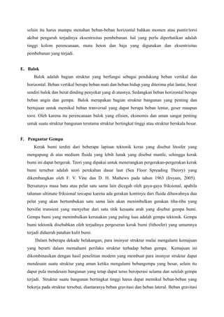 selain itu harus mampu menahan beban-beban horizontal bahkan momen atau puntir/torsi
akibat pengaruh terjadinya eksentrisitas pembebanan. hal yang perlu diperhatikan adalah
tinggi kolom perencanaan, mutu beton dan baja yang digunakan dan eksentrisitas
pembebanan yang terjadi.
E. Balok
Balok adalah bagian struktur yang berfungsi sebagai pendukung beban vertikal dan
horizontal. Beban vertikal berupa beban mati dan beban hidup yang diterima plat lantai, berat
sendiri balok dan berat dinding penyekat yang di atasnya. Sedangkan beban horizontal berupa
beban angin dan gempa. Balok merupakan bagian struktur bangunan yang penting dan
bertujuan untuk memikul beban tranversal yang dapat berupa beban lentur, geser maupun
torsi. Oleh karena itu perencanaan balok yang efisien, ekonomis dan aman sangat penting
untuk suatu struktur bangunan terutama struktur bertingkat tinggi atau struktur berskala besar.
F. Pengantar Gempa
Kerak bumi terdiri dari beberapa lapisan tektonik keras yang disebut litosfer yang
mengapung di atas medium fluida yang lebih lunak yang disebut mantle, sehingga kerak
bumi ini dapat bergerak. Teori yang dipakai untuk menerangkan pergerakan-pergerakan kerak
bumi tersebut adalah teori perekahan dasar laut (Sea Floor Spreading Theory) yang
dikembangkan oleh F. V. Vine dan D. H. Mathews pada tahun 1963 (Irsyam, 2005).
Bersatunya masa batu atau pelat satu sama lain dicegah oleh gaya-gaya friksional, apabila
tahanan ultimate friksional tercapai karena ada gerakan kontinyu dari fluida dibawahnya dua
pelat yang akan bertumbukan satu sama lain akan menimbulkan gerakan tiba-tiba yang
bersifat transient yang menyebar dari satu titik kesuatu arah yang disebut gempa bumi.
Gempa bumi yang menimbulkan kerusakan yang paling luas adalah gempa tektonik. Gempa
bumi tektonik disebabkan oleh terjadinya pergeseran kerak bumi (lithosfer) yang umumnya
terjadi didaerah patahan kulit bumi.
Dalam beberapa dekade belakangan, para insinyur struktur mulai mengalami kemajuan
yang berarti dalam memahami perilaku struktur terhadap beban gempa. Kemajuan ini
dikombinasikan dengan hasil penelitian modern yang membuat para insinyur struktur dapat
mendesain suatu struktur yang aman ketika mengalami bebangempa yang besar, selain itu
dapat pula mendesain bangunan yang tetap dapat terus beroperasi selama dan setelah gempa
terjadi. Struktur suatu bangunan bertingkat tinggi harus dapat memikul beban-beban yang
bekerja pada struktur tersebut, diantaranya beban gravitasi dan beban lateral. Beban gravitasi
 