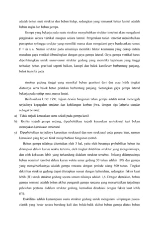 adalah beban mati struktur dan beban hidup, sedangkan yang termasuk beban lateral adalah
beban angin dan beban gempa.
Gempa yang bekerja pada suatu struktur menyebabkan struktur tersebut akan mengalami
pergerakan secara vertikal maupun secara lateral. Pergerakan tanah tersebut menimbulkan
percepatan sehingga struktur yang memiliki massa akan mengalami gaya berdasarkan rumus
F = m x a. Namun struktur pada umumnya memiliki faktor keamanan yang cukup dalam
menahan gaya vertikal dibandingkan dengan gaya gempa lateral. Gaya gempa vertikal harus
diperhitungkan untuk unsur-unsur struktur gedung yang memiliki kepekaan yang tinggi
terhadap beban gravitasi seperti balkon, kanopi dan balok kantilever berbentang panjang,
balok transfer pada
struktur gedung tinggi yang memikul beban gravitasi dari dua atau lebih tingkat
diatasnya serta balok beton pratekan berbentang panjang. Sedangkan gaya gempa lateral
bekerja pada setiap pusat massa lantai.
Berdasarkan UBC 1997, tujuan desain bangunan tahan gempa adalah untuk mencegah
terjadinya kegagalan struktur dan kehilangan korban jiwa, dengan tiga kriteria standar
sebagai berikut:
a) Tidak terjadi kerusakan sama sekali pada gempa kecil
b) Ketika terjadi gempa sedang, diperbolehkan terjadi kerusakan arsitektural tapi bukan
merupakan kerusakan structural
c) Diperbolehkan terjadinya kerusakan struktural dan non struktural pada gempa kuat, namun
kerusakan yang terjadi tidak menyebabkan bangunan runtuh.
Beban gempa nilainya ditentukan oleh 3 hal, yaitu oleh besarnya probabilitas beban itu
dilampaui dalam kurun waktu tertentu, oleh tingkat daktilitas struktur yang mengalaminya,
dan oleh kekuatan lebih yang terkandung didalam struktur tersebut. Peluang dilampauinya
beban nominal tersebut dalam kurun waktu umur gedung 50 tahun adalah 10% dan gempa
yang menyebabkannya adalah gempa rencana dengan periode ulang 500 tahun. Tingkat
daktilitas struktur gedung dapat ditetapkan sesuai dengan kebutuhan, sedangkan faktor kuat
lebih (f1) untuk struktur gedung secara umum nilainya adalah 1,6. Dengan demikian, beban
gempa nominal adalah beban akibat pengaruh gempa rencana yang menyebabkan terjadinya
pelelehan pertama didalam struktur gedung, kemudian direduksi dengan faktor kuat lebih
(f1).
Daktilitas adalah kemampuan suatu struktur gedung untuk mengalami simpangan pasca-
elastik yang besar secara berulang kali dan bolak-balik akibat beban gempa diatas beban
 