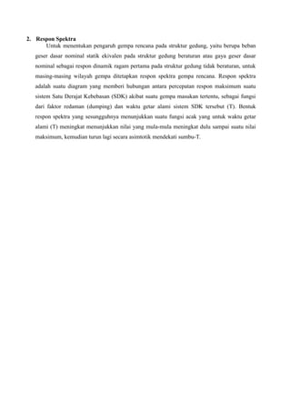 2. Respon Spektra
Untuk menentukan pengaruh gempa rencana pada struktur gedung, yaitu berupa beban
geser dasar nominal statik ekivalen pada struktur gedung beraturan atau gaya geser dasar
nominal sebagai respon dinamik ragam pertama pada struktur gedung tidak beraturan, untuk
masing-masing wilayah gempa ditetapkan respon spektra gempa rencana. Respon spektra
adalah suatu diagram yang memberi hubungan antara percepatan respon maksimum suatu
sistem Satu Derajat Kebebasan (SDK) akibat suatu gempa masukan tertentu, sebagai fungsi
dari faktor redaman (dumping) dan waktu getar alami sistem SDK tersebut (T). Bentuk
respon spektra yang sesungguhnya menunjukkan suatu fungsi acak yang untuk waktu getar
alami (T) meningkat menunjukkan nilai yang mula-mula meningkat dulu sampai suatu nilai
maksimum, kemudian turun lagi secara asimtotik mendekati sumbu-T.
 