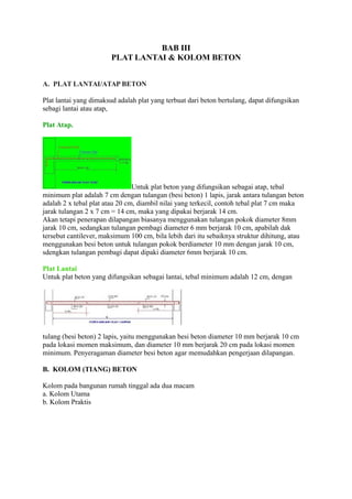 BAB III
PLAT LANTAI & KOLOM BETON
A. PLAT LANTAI/ATAP BETON
Plat lantai yang dimaksud adalah plat yang terbuat dari beton bertulang, dapat difungsikan
sebagi lantai atau atap,
Plat Atap.
Untuk plat beton yang difungsikan sebagai atap, tebal
minimum plat adalah 7 cm dengan tulangan (besi beton) 1 lapis, jarak antara tulangan beton
adalah 2 x tebal plat atau 20 cm, diambil nilai yang terkecil, contoh tebal plat 7 cm maka
jarak tulangan 2 x 7 cm = 14 cm, maka yang dipakai berjarak 14 cm.
Akan tetapi penerapan dilapangan biasanya menggunakan tulangan pokok diameter 8mm
jarak 10 cm, sedangkan tulangan pembagi diameter 6 mm berjarak 10 cm, apabilah dak
tersebut cantilever, maksimum 100 cm, bila lebih dari itu sebaiknya struktur dihitung, atau
menggunakan besi beton untuk tulangan pokok berdiameter 10 mm dengan jarak 10 cm,
sdengkan tulangan pembagi dapat dipaki diameter 6mm berjarak 10 cm.
Plat Lantai
Untuk plat beton yang difungsikan sebagai lantai, tebal minimum adalah 12 cm, dengan
tulang (besi beton) 2 lapis, yaitu menggunakan besi beton diameter 10 mm berjarak 10 cm
pada lokasi momen maksimum, dan diameter 10 mm berjarak 20 cm pada lokasi momen
minimum. Penyeragaman diameter besi beton agar memudahkan pengerjaan dilapangan.
B. KOLOM (TIANG) BETON
Kolom pada bangunan rumah tinggal ada dua macam
a. Kolom Utama
b. Kolom Praktis
 