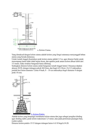 a. Kolom Utama.
Yang dimaksud dengan kolom utama adalah kolom yang fungsi utamanya menyanggah beban
utama yang berada diatasnya.
Untuk rumah tinggal disarankan jarak kolom utama adalah 3.5 m, agar dimensi balok untuk
menompang lantai tidak tidak begitu besar, dan apabila jarak antara kolom dibuat lebih dari
3.5 meter, maka struktur bangunan harus dihitung.
Sedangkan dimensi kolom utama untuk bangunan rumah tinggal lantai 2 biasanya dipakai
ukuran 20/20, dengan tulangan pokok 8d12mm, dan begel d 8-10cm ( 8 d 12 maksudnya
jumlah besi beton diameter 12mm 8 buah, 8 – 10 cm maksudnya begel diameter 8 dengan
jarak 10 cm).
b. Kolom Praktis
Adalah kolom yang berpungsi membantu kolom utama dan juga sebagai pengikat dinding
agar dinding stabil, jarak kolom maksimum 3,5 meter, atau pada pertemuan pasangan bata,
(sudut-sudut).
Dimensi kolom praktis 15/15 dengan tulangan beton 4 d 10 begel d 8-20.
 