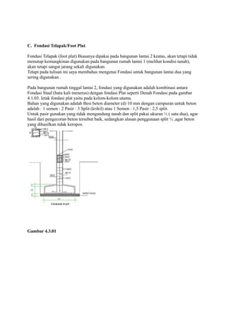 C. Fondasi Telapak/Foot Plat.
Fondasi Telapak (foot plat) Biasanya dipakai pada bangunan lantai 2 keatas, akan tetapi tidak
menutup kemungkinan digunakan pada bangunan rumah lantai 1 (melihat kondisi tanah),
akan tetapi sangat jarang sekali digunakan.
Tetapi pada tulisan ini saya membahas mengenai Fondasi untuk bangunan lantai dua yang
sering digunakan .
Pada bangunan rumah tinggal lantai 2, fondasi yang digunakan adalah kombinasi antara
Fondasi Staal (batu kali menerus) dengan fondasi Plat seperti Denah Fondasi pada gambar
4.1.03. letak fondasi plat yaitu pada kolom-kolom utama.
Bahan yang digunakan adalah Besi beton diameter (d) 10 mm dengan campuran untuk beton
adalah : 1 semen : 2 Pasir : 3 Split (krikil) atau 1 Semen : 1,5 Pasir : 2,5 split.
Untuk pasir gunakan yang tidak mengandung tanah dan split pakai ukuran ½ ( satu dua), agar
hasil dari pengecoran beton tersebut baik, sedangkan alasan penggunaan split ½ ,agar beton
yang dihasilkan tidak keropos.
Gambar 4.3.01
 