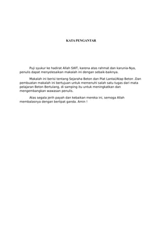 KATA PENGANTAR
Puji syukur ke hadirat Allah SWT, karena atas rahmat dan karunia-Nya,
penulis dapat menyelesaikan makalah ini dengan sebaik-baiknya.
Makalah ini berisi tentang Sejaraha Beton dan Plat Lantai/Atap Beton .Dan
pembuatan makalah ini bertujuan untuk memenuhi salah satu tugas dari mata
pelajaran Beton Bertulang, di samping itu untuk meningkatkan dan
mengembangkan wawasan penulis.
Atas segala jerih payah dan kebaikan mereka ini, semoga Allah
membalasnya dengan berlipat ganda. Amin !
 