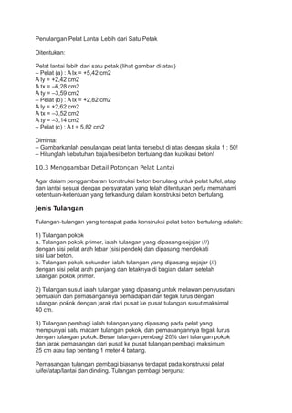 Penulangan Pelat Lantai Lebih dari Satu Petak
Ditentukan:
Pelat lantai lebih dari satu petak (lihat gambar di atas)
– Pelat (a) : A lx = +5,42 cm2
A ly = +2,42 cm2
A tx = –6,28 cm2
A ty = –3,59 cm2
– Pelat (b) : A lx = +2,82 cm2
A ly = +2,62 cm2
A tx = –3,52 cm2
A ty = –3,14 cm2
– Pelat (c) : A t = 5,82 cm2
Diminta:
– Gambarkanlah penulangan pelat lantai tersebut di atas dengan skala 1 : 50!
– Hitunglah kebutuhan baja/besi beton bertulang dan kubikasi beton!
10.3 Menggambar Detail Potongan Pelat Lantai
Agar dalam penggambaran konstruksi beton bertulang untuk pelat luifel, atap
dan lantai sesuai dengan persyaratan yang telah ditentukan perlu memahami
ketentuan-ketentuan yang terkandung dalam konstruksi beton bertulang.
Jenis Tulangan
Tulangan-tulangan yang terdapat pada konstruksi pelat beton bertulang adalah:
1) Tulangan pokok
a. Tulangan pokok primer, ialah tulangan yang dipasang sejajar (//)
dengan sisi pelat arah lebar (sisi pendek) dan dipasang mendekati
sisi luar beton.
b. Tulangan pokok sekunder, ialah tulangan yang dipasang sejajar (//)
dengan sisi pelat arah panjang dan letaknya di bagian dalam setelah
tulangan pokok primer.
2) Tulangan susut ialah tulangan yang dipasang untuk melawan penyusutan/
pemuaian dan pemasangannya berhadapan dan tegak lurus dengan
tulangan pokok dengan jarak dari pusat ke pusat tulangan susut maksimal
40 cm.
3) Tulangan pembagi ialah tulangan yang dipasang pada pelat yang
mempunyai satu macam tulangan pokok, dan pemasangannya tegak lurus
dengan tulangan pokok. Besar tulangan pembagi 20% dari tulangan pokok
dan jarak pemasangan dari pusat ke pusat tulangan pembagi maksimum
25 cm atau tiap bentang 1 meter 4 batang.
Pemasangan tulangan pembagi biasanya terdapat pada konstruksi pelat
luifel/atap/lantai dan dinding. Tulangan pembagi berguna:
 