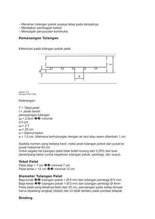 – Menahan tulangan pokok supaya tetap pada tempatnya
– Meratakan pembagian beban
– Mencegah penyusutan konstruksi
Pemasangan Tulangan
Ketentuan pada tulangan pokok pelat
gambar 10.5
tulangan Pokok Pelat
Keterangan:
T = Tebal pelat
t = Jarak bersih
pemasangan tulangan
�� = 2,5cm �� minimal
2,5 cm
�� = 2 T
�� = 20 cm
a = Selimut beton
a = 1,5 cm, bilamana berhubungan dengan air laut atau asam ditambah 1 cm
Apabila momen yang bekerja kecil, maka jarak tulangan pokok dari pusat ke
pusat maksimal 40 cm.
Untuk segala hal tulangan pelat tidak boleh kurang dari 0,25% dari luas
penampang beton (untuk keperluan tulangan pokok, pembagi, dan susut).
Tebal Pelat
Pelat atap = 7 cm �� minimal 7 cm
Pelat lantai = 12 cm �� minimal 12 cm
Diameter Tulangan Pelat
Baja lunak �� tulangan pokok = Ø 8 mm dan tulangan pembagi Ø 6 mm
Baja keras �� tulangan pokok = Ø 5 mm dan tulangan pembagi Ø 4mm
Pada pelat yang tebalnya lebih dari 25 cm, penulangan pada setiap tempat
harus dipasang rangkap (dobel) dan ini tidak berlaku pada pondasi telapak.
Dinding
 
