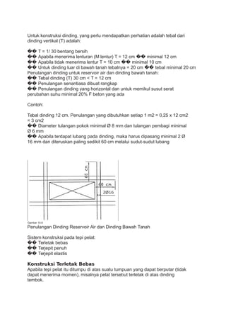 Untuk konstruksi dinding, yang perlu mendapatkan perhatian adalah tebal dari
dinding vertikal (T) adalah:
�� T = 1/ 30 bentang bersih
�� Apabila menerima lenturan (M lentur) T = 12 cm �� minimal 12 cm
�� Apabila tidak menerima lentur T = 10 cm �� minimal 10 cm
�� Untuk dinding luar di bawah tanah tebalnya = 20 cm �� tebal minimal 20 cm
Penulangan dinding untuk reservoir air dan dinding bawah tanah:
�� Tebal dinding (T) 30 cm < T = 12 cm
�� Penulangan senantiasa dibuat rangkap
�� Penulangan dinding yang horizontal dan untuk memikul susut serat
perubahan suhu minimal 20% F beton yang ada
Contoh:
Tebal dinding 12 cm. Penulangan yang dibutuhkan setiap 1 m2 = 0,25 x 12 cm2
= 3 cm2
�� Diameter tulangan pokok minimal Ø 8 mm dan tulangan pembagi minimal
Ø 6 mm
�� Apabila terdapat lubang pada dinding, maka harus dipasang minimal 2 Ø
16 mm dan diteruskan paling sedikit 60 cm melalui sudut-sudut lubang
Gambar 10.6
Penulangan Dinding Reservoir Air dan Dinding Bawah Tanah
Sistem konstruksi pada tepi pelat:
�� Terletak bebas
�� Terjepit penuh
�� Terjepit elastis
Konstruksi Terletak Bebas
Apabila tepi pelat itu ditumpu di atas suatu tumpuan yang dapat berputar (tidak
dapat menerima momen), misalnya pelat tersebut terletak di atas dinding
tembok.
 