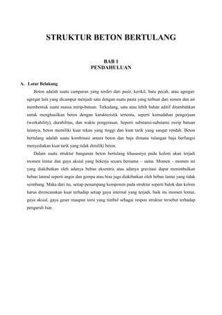 STRUKTUR BETON BERTULANG
BAB 1
PENDAHULUAN
A. Latar Belakang
Beton adalah suatu campuran yang terdiri dari pasir, kerikil, batu pecah, atau agregat-
agregat lain yang dicampur menjadi satu dengan suatu pasta yang terbuat dari semen dan air
membentuk suatu massa mirip-batuan. Terkadang, satu atau lebih bahan aditif ditambahkan
untuk menghasilkan beton dengan karakteristik tertentu, seperti kemudahan pengerjaan
(workability), durabilitas, dan waktu pengerasan. Seperti substansi-substansi mirip batuan
lainnya, beton memiliki kuat tekan yang tinggi dan kuat tarik yang sangat rendah. Beton
bertulang adalah suatu kombinasi antara beton dan baja dimana tulangan baja berfungsi
menyediakan kuat tarik yang tidak dimiliki beton.
Dalam suatu struktur bangunan beton bertulang khususnya pada kolom akan terjadi
momen lentur dan gaya aksial yang bekerja secara bersama – sama. Momen - momen ini
yang diakibatkan oleh adanya beban eksentris atau adanya gravitasi dapat menimbulkan
beban lateral seperti angin dan gempa atau bisa juga diakibatkan oleh beban lantai yang tidak
seimbang. Maka dari itu, setiap penampang komponen pada struktur seperti balok dan kolom
harus direncanakan kuat terhadap setiap gaya internal yang terjadi, baik itu momen lentur,
gaya aksial, gaya geser maupun torsi yang timbul sebagai respon struktur tersebut terhadap
pengaruh luar.
 