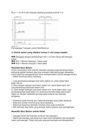 M ty = + 0,3 M lx dan tulangan dipasang panjang minimal ½ lx
Gambar 10.11
Pemasangan Tulangan untuk Pelat Menerus
c) Untuk pelat yang dipikul hanya 2 sisi yang sejajar
�� Dianggap dengan perbandingan ly/lx > 2,5 dan hanya ada tulangan
pokok
�� M ly = Momen lapangan // lebar pelat
�� M tx = Momen tumpuan // lebar pelat
Memilih Besi Beton
Untuk menentukan atau memilih diameter tulangan pada konstruksi beton
bertulang setelah besaran atau luas tulangan hasil perhitungan didapatkan
untuk keperluan penggambaran harus memperhatikan hal-hal sebagai berikut.
– Daftar konstruksi beton bertulang
i. Luas penampang tulangan besi beton dalam cm2 untuk setiap lebar
pelat 100 cm
ii. Garis tengah tulangan besi beton dalam mm, berat dalam kg/m dan
luas penampang baja bulat dalam cm2
iii. Garis tengah tulangan besi beton dalam mm, berat dalam kg/m, luas
penampang baja bulat dalam cm2 serta minimal lebar balok atau kolom
dalam cm dengan ketebalan penutup balok tertentu dan diameter
sengkang
– Ketentuan jarak minimal dan maksimal tulangan yang boleh dipasang
– Ketentuan jumlah minimal yang harus dipasang
– Ketentuan besarnya diameter minimal untuk suatu konstruksi
– Pilih diameter besi beton yang beredar dalam pasaran atau perdagangan
Memilih Besi Beton untuk Pelat
– Tulangan terdiri dari tulangan tumpuan dan lapangan.
– Teknik pemasangan ada yang lurus saja untuk kepraktisan dan kecepatan
dalam pemasangan. Tetapi ada pula yang pemasangannya dibengkokkan
 