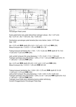 Gambar 10.13
Penulangan Pelat Lantai
Suatu pelat lantai satu petak dibutuhkan tulangan seluas : Alx = 3,37 cm2;
Aly = 2,37 cm ; Atx = 7,05 cm2 ; Aty = 5,00 cm2
Gambarkan penulangan pelat tersebut jika mutu bahan, beton : K175 dan
baja : U22
Alx = 3,37 cm2 �� dipilih Ø 8–14,5 = 3,47 cm2 > 3,37 cm2 �� (OK)
Masuk tumpuan Atx = 3,47/2 = 1,73 cm2 �� Ø 8– 29
Tulang tumpuan tambahan Atx = 7,05 – 1,73 = 5,32 cm2 �� dipilih Ø 10–14,5
= 5,42 cm2 > 5,32 cm2 �� (OK)
Jadi, jumlah tumpuan Atx yang dipasang = 1,73 + 5,42 = 7,15 > 7,05 cm2
Tulangan pembagi yang dibutuhkan = 20% x 7,15 = 1,43 cm2 �� dipilih Ø 6–15
= 1,89 cm2 > 1,43 cm2 �� (OK)
Aly = 2,37 cm2 �� dipilih Ø 8–20 = 2,51 cm2 > 2,37 cm2 �� (OK)
Masuk tumpuan Aty = 2,51/2 = 1,25 cm2 �� Ø 8–40
Tulang tumpuan tambahan Atx = 5,00–1,25 = 3,75 cm2 �� dipilih Ø 10–20
= 3,93 cm2 > 3,75 cm2 �� (OK)
Jadi jumlah tumpuan Aty yang dipasang = 1,25 + 3,93 = 5,18 > 5,00 cm2
Tulangan pembagi yang dibutuhkan = 20% x 5,18 = 1,04 cm2 �� dipilih Ø 6–14,5
= 1,95 cm2 > 1,04 cm2 �� (OK)
Tulangan susut tidak perlu dipasang karena selalu terlindung.
Contoh Penggambaran Penulangan Pelat Atap
 