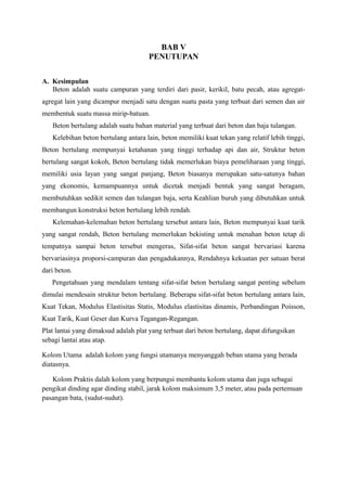 BAB V
PENUTUPAN
A. Kesimpulan
Beton adalah suatu campuran yang terdiri dari pasir, kerikil, batu pecah, atau agregat-
agregat lain yang dicampur menjadi satu dengan suatu pasta yang terbuat dari semen dan air
membentuk suatu massa mirip-batuan.
Beton bertulang adalah suatu bahan material yang terbuat dari beton dan baja tulangan.
Kelebihan beton bertulang antara lain, beton memiliki kuat tekan yang relatif lebih tinggi,
Beton bertulang mempunyai ketahanan yang tinggi terhadap api dan air, Struktur beton
bertulang sangat kokoh, Beton bertulang tidak memerlukan biaya pemeliharaan yang tinggi,
memiliki usia layan yang sangat panjang, Beton biasanya merupakan satu-satunya bahan
yang ekonomis, kemampuannya untuk dicetak menjadi bentuk yang sangat beragam,
membutuhkan sedikit semen dan tulangan baja, serta Keahlian buruh yang dibutuhkan untuk
membangun konstruksi beton bertulang lebih rendah.
Kelemahan-kelemahan beton bertulang tersebut antara lain, Beton mempunyai kuat tarik
yang sangat rendah, Beton bertulang memerlukan bekisting untuk menahan beton tetap di
tempatnya sampai beton tersebut mengeras, Sifat-sifat beton sangat bervariasi karena
bervariasinya proporsi-campuran dan pengadukannya, Rendahnya kekuatan per satuan berat
dari beton.
Pengetahuan yang mendalam tentang sifat-sifat beton bertulang sangat penting sebelum
dimulai mendesain struktur beton bertulang. Beberapa sifat-sifat beton bertulang antara lain,
Kuat Tekan, Modulus Elastisitas Statis, Modulus elastisitas dinamis, Perbandingan Poisson,
Kuat Tarik, Kuat Geser dan Kurva Tegangan-Regangan.
Plat lantai yang dimaksud adalah plat yang terbuat dari beton bertulang, dapat difungsikan
sebagi lantai atau atap.
Kolom Utama adalah kolom yang fungsi utamanya menyanggah beban utama yang berada
diatasnya.
Kolom Praktis dalah kolom yang berpungsi membantu kolom utama dan juga sebagai
pengikat dinding agar dinding stabil, jarak kolom maksimum 3,5 meter, atau pada pertemuan
pasangan bata, (sudut-sudut).
 