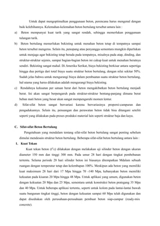 Untuk dapat mengoptimalkan penggunaan beton, perencana harus mengenal dengan
baik kelebihannya. Kelemahan-kelemahan beton bertulang tersebut antara lain :
a) Beton mempunyai kuat tarik yang sangat rendah, sehingga memerlukan penggunaan
tulangan tarik.
b) Beton bertulang memerlukan bekisting untuk menahan beton tetap di tempatnya sampai
beton tersebut mengeras. Selain itu, penopang atau penyangga sementara mungkin diperlukan
untuk menjaga agar bekisting tetap berada pada tempatnya, misalnya pada atap, dinding, dan
struktur-struktur sejenis, sampai bagian-bagian beton ini cukup kuat untuk menahan beratnya
sendiri. Bekisting sangat mahal. Di Amerika Serikat, biaya bekisting berkisar antara sepertiga
hingga dua pertiga dari total biaya suatu struktur beton bertulang, dengan nilai sekitar 50%.
Sudah jelas bahwa untuk mengurangi biaya dalam pembuatan suatu struktur beton bertulang,
hal utama yang harus dilakukan adalah mengurangi biaya bekisting.
c) Rendahnya kekuatan per satuan berat dari beton mengakibatkan beton bertulang menjadi
berat. Ini akan sangat berpengaruh pada struktur-struktur bentang-panjang dimana berat
beban mati beton yang besar akan sangat mempengaruhi momen lentur.
d) Sifat-sifat beton sangat bervariasi karena bervariasinya proporsi-campuran dan
pengadukannya. Selain itu, penuangan dan perawatan beton tidak bisa ditangani seteliti
seperti yang dilakukan pada proses produksi material lain seperti struktur baja dan kayu.
C. Sifat-sifat Beton Bertulang
Pengetahuan yang mendalam tentang sifat-sifat beton bertulang sangat penting sebelum
dimulai mendesain struktur beton bertulang. Beberapa sifat-sifat beton bertulang antara lain :
1. Kuat Tekan
Kuat tekan beton (f’c) dilakukan dengan melakukan uji silinder beton dengan ukuran
diameter 150 mm dan tinggi 300 mm. Pada umur 28 hari dengan tingkat pembebanan
tertentu. Selama periode 28 hari silinder beton ini biasanya ditempatkan Mdalam sebuah
ruangan dengan temperatur tetap dan kelembapan 100%. Meskipun ada beton yang memiliki
kuat maksimum 28 hari dari 17 Mpa hingga 70 -140 Mpa, kebanyakan beton memiliki
kekuatan pada kisaran 20 Mpa hingga 48 Mpa. Untuk aplikasi yang umum, digunakan beton
dengan kekuatan 20 Mpa dan 25 Mpa, sementara untuk konstruksi beton prategang 35 Mpa
dan 40 Mpa. Untuk beberapa aplikasi tertentu, seperti untuk kolom pada lantai-lantai bawah
suatu bangunan tingkat tinggi, beton dengan kekuatan sampai 60 Mpa telah digunakan dan
dapat disediakan oleh perusahaan-perusahaan pembuat beton siap-campur (ready-mix
concrete).
 