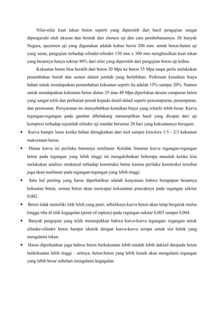 Nilai-nilai kuat tekan beton seperti yang diperoleh dari hasil pengujian sangat
dipengaruhi oleh ukuran dan bentuk dari elemen uji dan cara pembebanannya. Di banyak
Negara, spesimen uji yang digunakan adalah kubus berisi 200 mm. untuk beton-beton uji
yang sama, pengujian terhadap silinder-silinder 150 mm x 300 mm menghasilkan kuat tekan
yang besarnya hanya sekitar 80% dari nilai yang diperoleh dari pengujian beton uji kubus.
Kekuatan beton bisa beralih dari beton 20 Mpa ke beton 35 Mpa tanpa perlu melakukan
penambahan buruh dan semen dalam jumlah yang berlebihan. Perkiraan kenaikan biaya
bahan untuk mendapatkan penambahan kekuatan seperti itu adalah 15% sampai 20%. Namun
untuk mendapatkan kekuatan beton diatas 35 atau 40 Mpa diperlukan desain campuran beton
yang sangat teliti dan perhatian penuh kepada detail-detail seperti pencampuran, penempatan,
dan perawatan. Persyaratan ini menyebabkan kenaikan biaya yang relatife lebih besar. Kurva
tegangan-regangan pada gambar dibelakang menampilkan hasil yang dicapai dari uji
kompresi terhadap sejumlah silinder uji standar berumur 28 hari yang kekuatannya beragam.
 Kurva hampir lurus ketika beban ditingkatkan dari niol sampai kira-kira 1/3 - 2/3 kekuatan
maksimum beton.
 Diatas kurva ini perilaku betonnya nonlinear. Ketidak linearan kurva tegangan-regangan
beton pada tegangan yang lebih tinggi ini mengakibatkan beberapa masalah ketika kita
melakukan analisis struktural terhadap konstruksi beton karena perilaku konstruksi tersebut
juga akan nonlinear pada tegangan-tegangan yang lebih tinggi.
 Satu hal penting yang harus diperhatikan adalah kenyataan bahwa berapapun besarnya
kekuatan beton, semua beton akan mencapai kekuatatan puncaknya pada regangan sekitar
0,002.
 Beton tidak memiliki titik leleh yang pasti, sebaliknya kurva beton akan tetap bergerak mulus
hingga tiba di titik kegagalan (point of rupture) pada regangan sekitar 0,003 sampai 0,004.
 Banyak pengujian yang telah menunjukkan bahwa kurva-kurva tegangan- regangan untuk
silinder-silinder beton hampir identik dengan kurva-kurva serupa untuk sisi balok yang
mengalami tekan.
 Harus diperhatikan juga bahwa beton berkekuatan lebih rendah lebih daktail daripada beton
berkekuatan lebih tinggi – artinya, beton-beton yang lebih lemah akan mengalami regangan
yang lebih besar sebelum mengalami kegagalan.
 