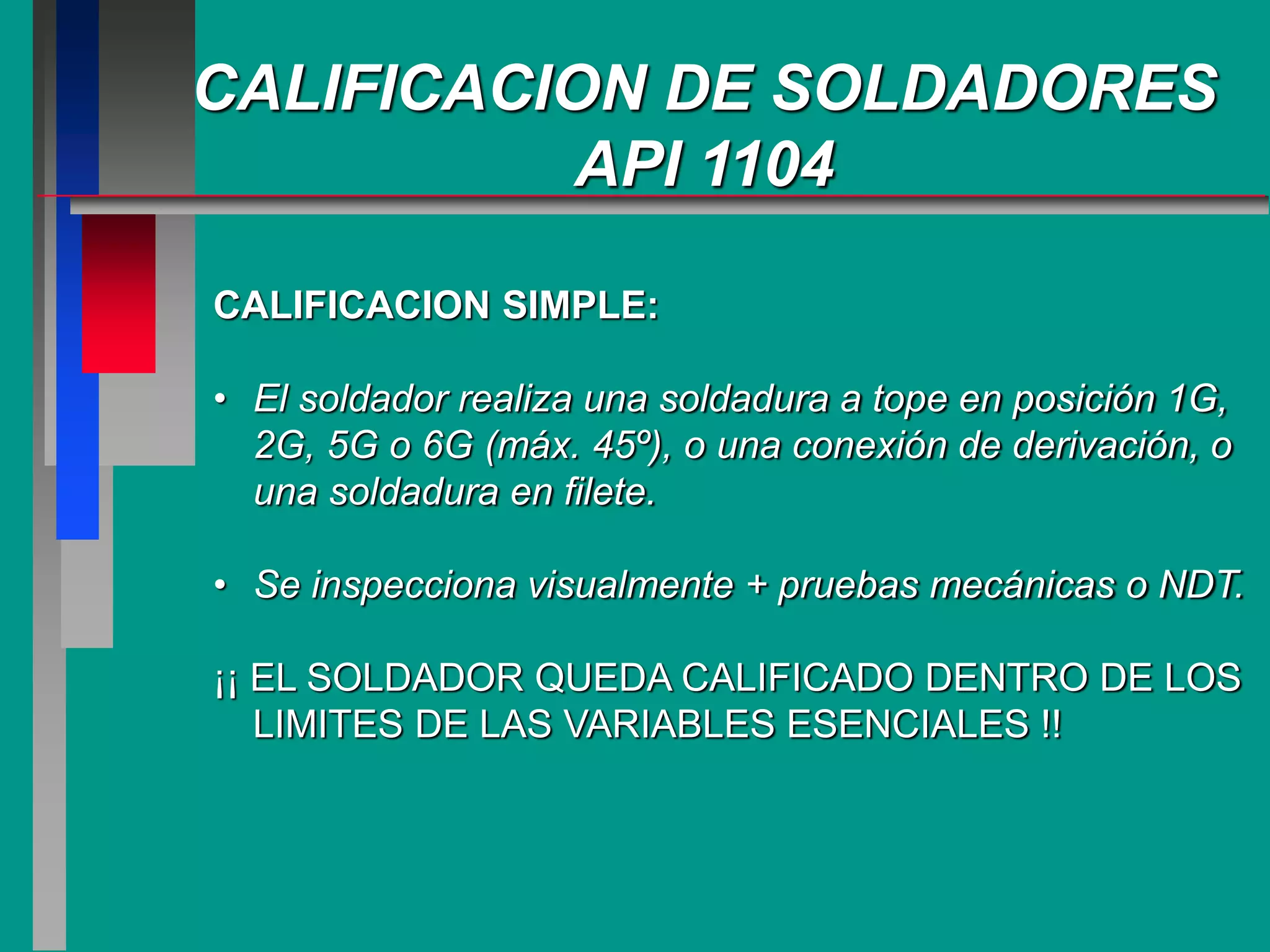 CALIFICACION DE SOLDADORES
API 1104
CALIFICACION SIMPLE:
• El soldador realiza una soldadura a tope en posición 1G,
2G, 5G o 6G (máx. 45º), o una conexión de derivación, o
una soldadura en filete.
• Se inspecciona visualmente + pruebas mecánicas o NDT.
¡¡ EL SOLDADOR QUEDA CALIFICADO DENTRO DE LOS
LIMITES DE LAS VARIABLES ESENCIALES !!
 