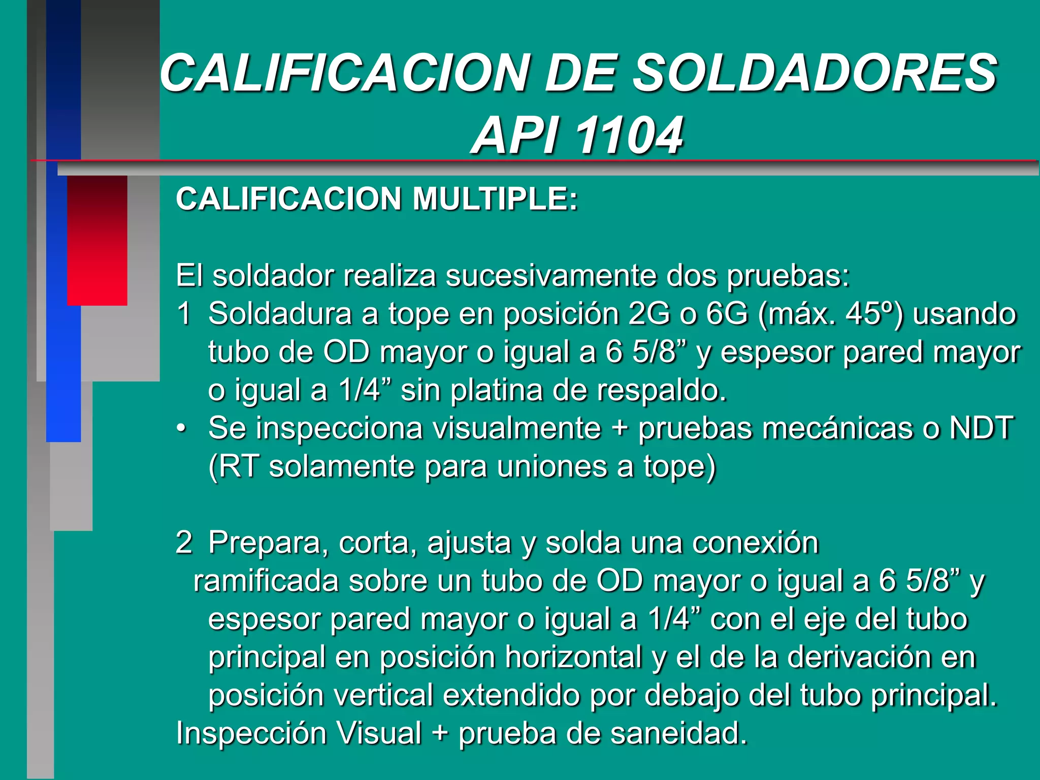CALIFICACION DE SOLDADORES
API 1104
CALIFICACION MULTIPLE:
El soldador realiza sucesivamente dos pruebas:
1 Soldadura a tope en posición 2G o 6G (máx. 45º) usando
tubo de OD mayor o igual a 6 5/8” y espesor pared mayor
o igual a 1/4” sin platina de respaldo.
• Se inspecciona visualmente + pruebas mecánicas o NDT
(RT solamente para uniones a tope)
2 Prepara, corta, ajusta y solda una conexión
ramificada sobre un tubo de OD mayor o igual a 6 5/8” y
espesor pared mayor o igual a 1/4” con el eje del tubo
principal en posición horizontal y el de la derivación en
posición vertical extendido por debajo del tubo principal.
Inspección Visual + prueba de saneidad.
 