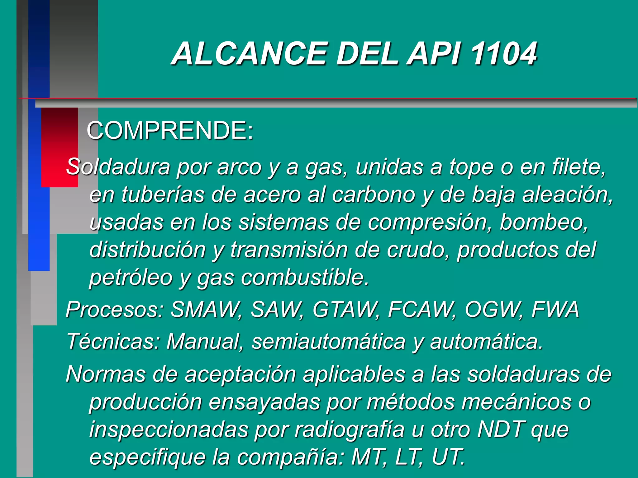 COMPRENDE:
Soldadura por arco y a gas, unidas a tope o en filete,
en tuberías de acero al carbono y de baja aleación,
usadas en los sistemas de compresión, bombeo,
distribución y transmisión de crudo, productos del
petróleo y gas combustible.
Procesos: SMAW, SAW, GTAW, FCAW, OGW, FWA
Técnicas: Manual, semiautomática y automática.
Normas de aceptación aplicables a las soldaduras de
producción ensayadas por métodos mecánicos o
inspeccionadas por radiografía u otro NDT que
especifique la compañía: MT, LT, UT.
ALCANCE DEL API 1104
 