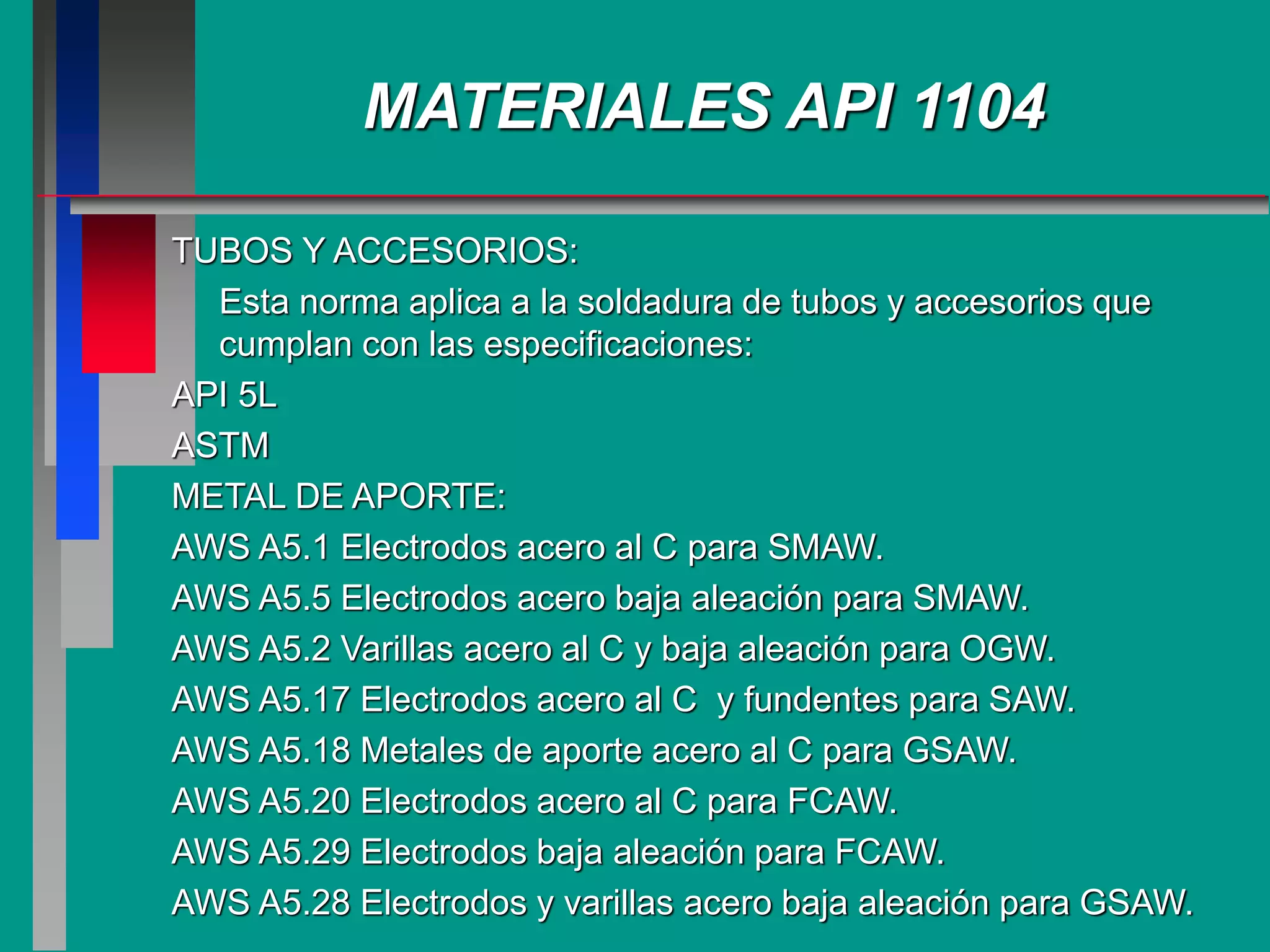 TUBOS Y ACCESORIOS:
Esta norma aplica a la soldadura de tubos y accesorios que
cumplan con las especificaciones:
API 5L
ASTM
METAL DE APORTE:
AWS A5.1 Electrodos acero al C para SMAW.
AWS A5.5 Electrodos acero baja aleación para SMAW.
AWS A5.2 Varillas acero al C y baja aleación para OGW.
AWS A5.17 Electrodos acero al C y fundentes para SAW.
AWS A5.18 Metales de aporte acero al C para GSAW.
AWS A5.20 Electrodos acero al C para FCAW.
AWS A5.29 Electrodos baja aleación para FCAW.
AWS A5.28 Electrodos y varillas acero baja aleación para GSAW.
MATERIALES API 1104
 