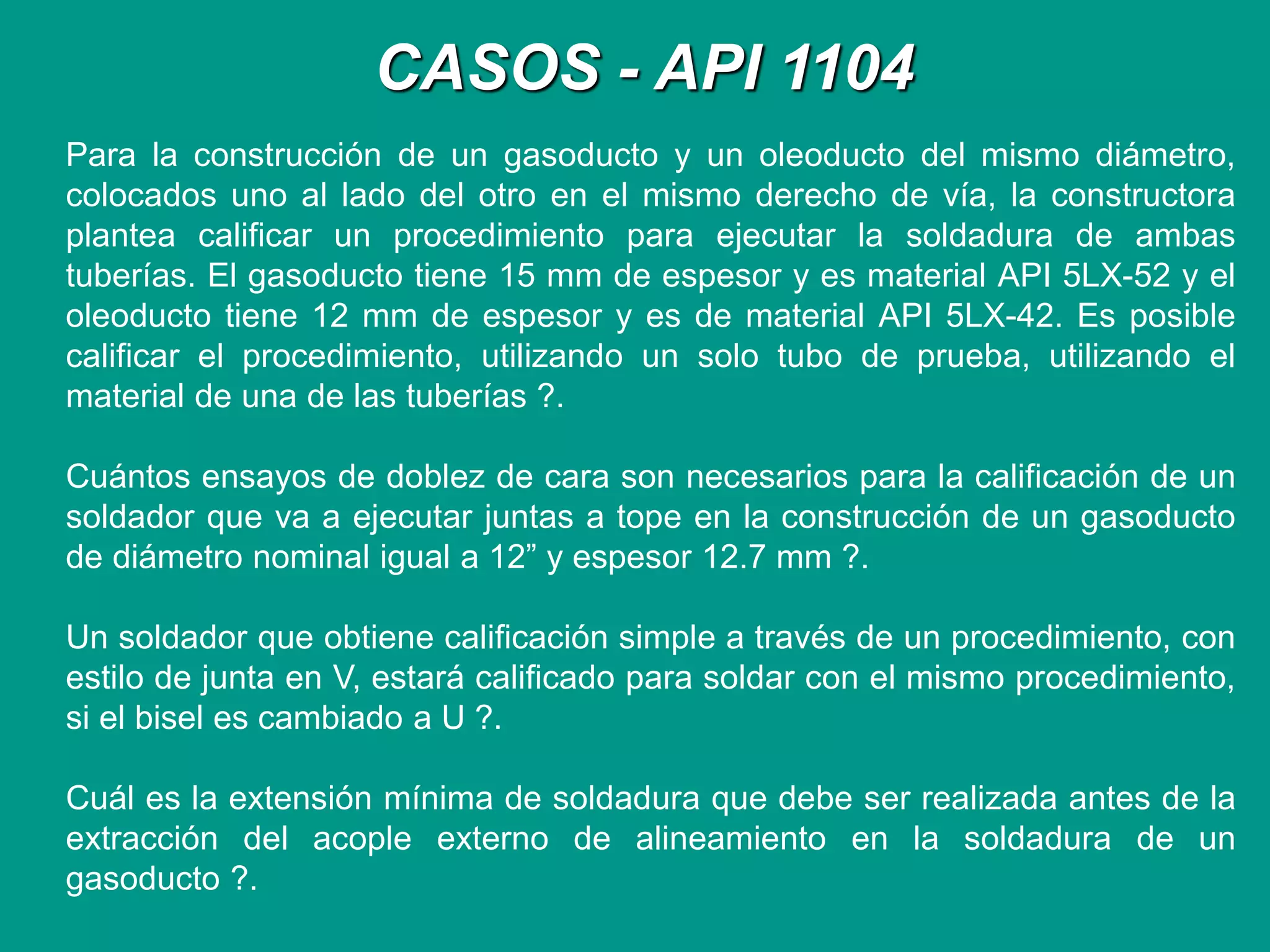 CASOS - API 1104
Para la construcción de un gasoducto y un oleoducto del mismo diámetro,
colocados uno al lado del otro en el mismo derecho de vía, la constructora
plantea calificar un procedimiento para ejecutar la soldadura de ambas
tuberías. El gasoducto tiene 15 mm de espesor y es material API 5LX-52 y el
oleoducto tiene 12 mm de espesor y es de material API 5LX-42. Es posible
calificar el procedimiento, utilizando un solo tubo de prueba, utilizando el
material de una de las tuberías ?.
Cuántos ensayos de doblez de cara son necesarios para la calificación de un
soldador que va a ejecutar juntas a tope en la construcción de un gasoducto
de diámetro nominal igual a 12” y espesor 12.7 mm ?.
Un soldador que obtiene calificación simple a través de un procedimiento, con
estilo de junta en V, estará calificado para soldar con el mismo procedimiento,
si el bisel es cambiado a U ?.
Cuál es la extensión mínima de soldadura que debe ser realizada antes de la
extracción del acople externo de alineamiento en la soldadura de un
gasoducto ?.
 
