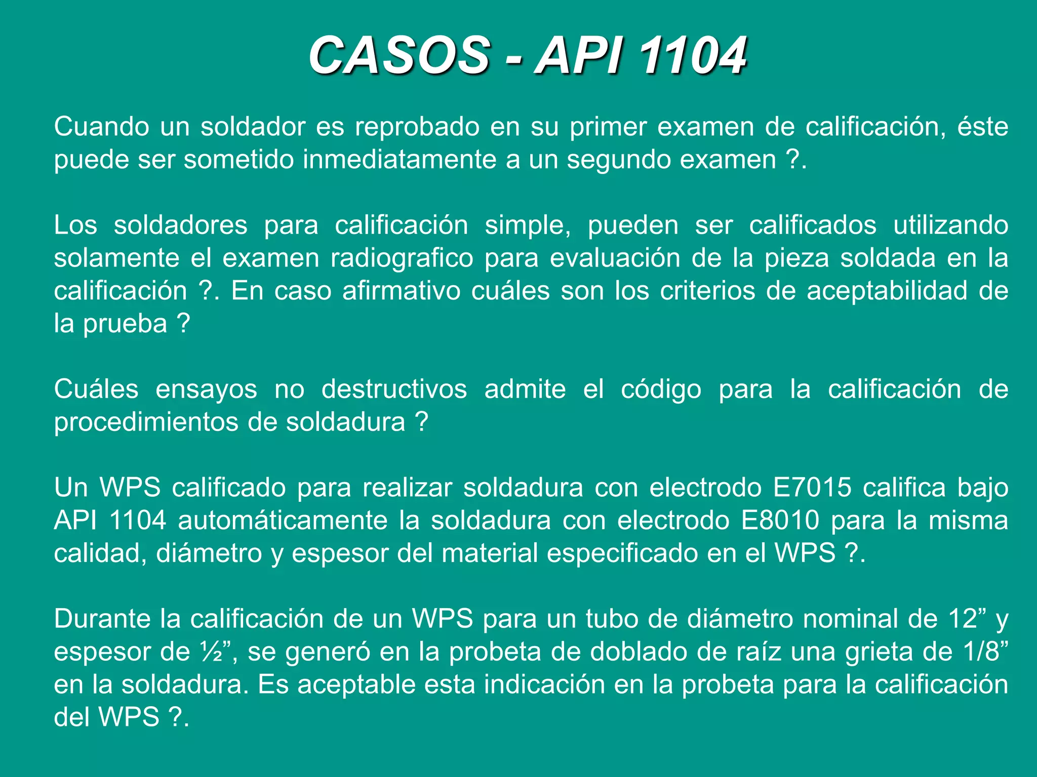 CASOS - API 1104
Cuando un soldador es reprobado en su primer examen de calificación, éste
puede ser sometido inmediatamente a un segundo examen ?.
Los soldadores para calificación simple, pueden ser calificados utilizando
solamente el examen radiografico para evaluación de la pieza soldada en la
calificación ?. En caso afirmativo cuáles son los criterios de aceptabilidad de
la prueba ?
Cuáles ensayos no destructivos admite el código para la calificación de
procedimientos de soldadura ?
Un WPS calificado para realizar soldadura con electrodo E7015 califica bajo
API 1104 automáticamente la soldadura con electrodo E8010 para la misma
calidad, diámetro y espesor del material especificado en el WPS ?.
Durante la calificación de un WPS para un tubo de diámetro nominal de 12” y
espesor de ½”, se generó en la probeta de doblado de raíz una grieta de 1/8”
en la soldadura. Es aceptable esta indicación en la probeta para la calificación
del WPS ?.
 
