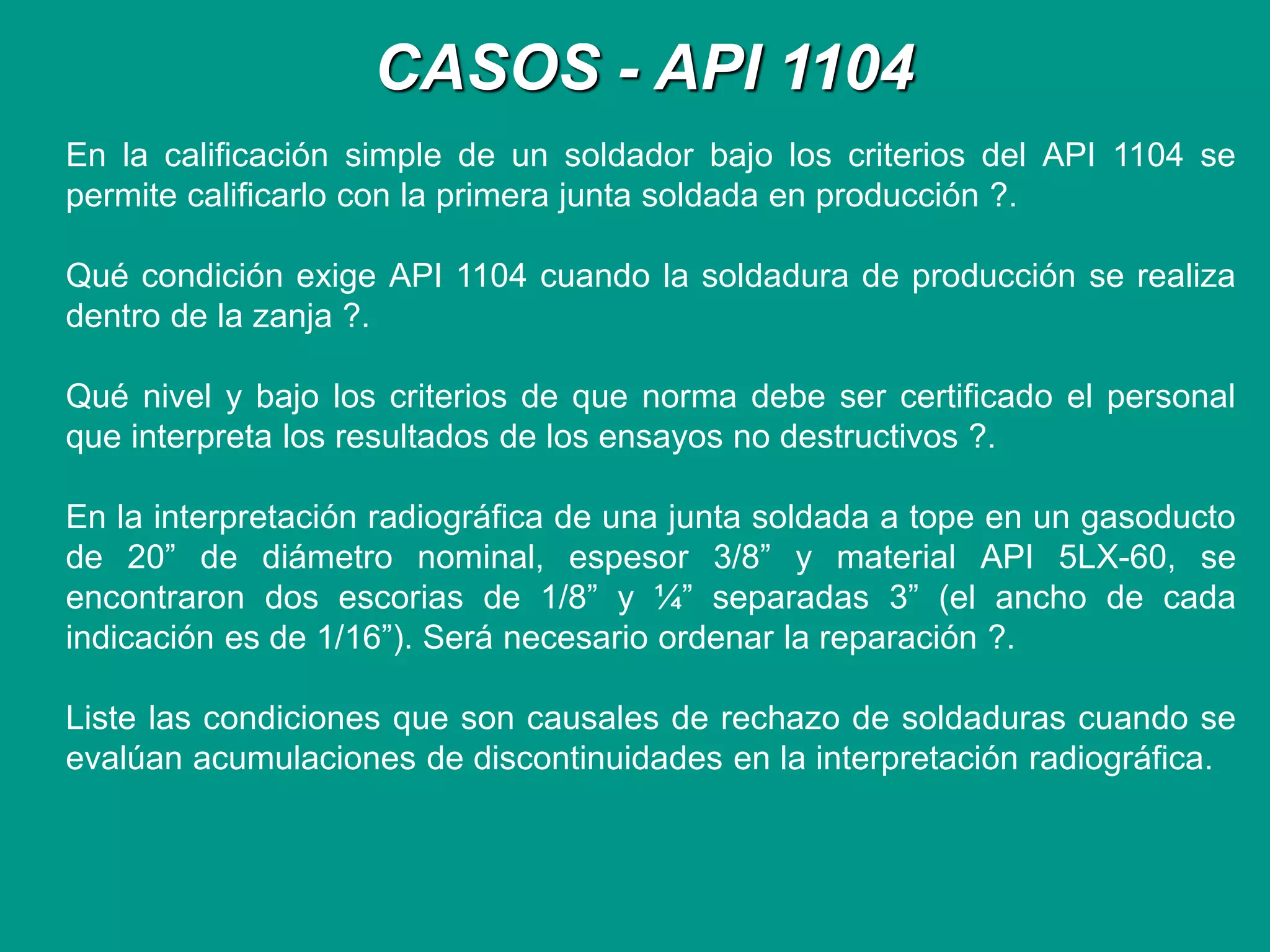 CASOS - API 1104
En la calificación simple de un soldador bajo los criterios del API 1104 se
permite calificarlo con la primera junta soldada en producción ?.
Qué condición exige API 1104 cuando la soldadura de producción se realiza
dentro de la zanja ?.
Qué nivel y bajo los criterios de que norma debe ser certificado el personal
que interpreta los resultados de los ensayos no destructivos ?.
En la interpretación radiográfica de una junta soldada a tope en un gasoducto
de 20” de diámetro nominal, espesor 3/8” y material API 5LX-60, se
encontraron dos escorias de 1/8” y ¼” separadas 3” (el ancho de cada
indicación es de 1/16”). Será necesario ordenar la reparación ?.
Liste las condiciones que son causales de rechazo de soldaduras cuando se
evalúan acumulaciones de discontinuidades en la interpretación radiográfica.
 