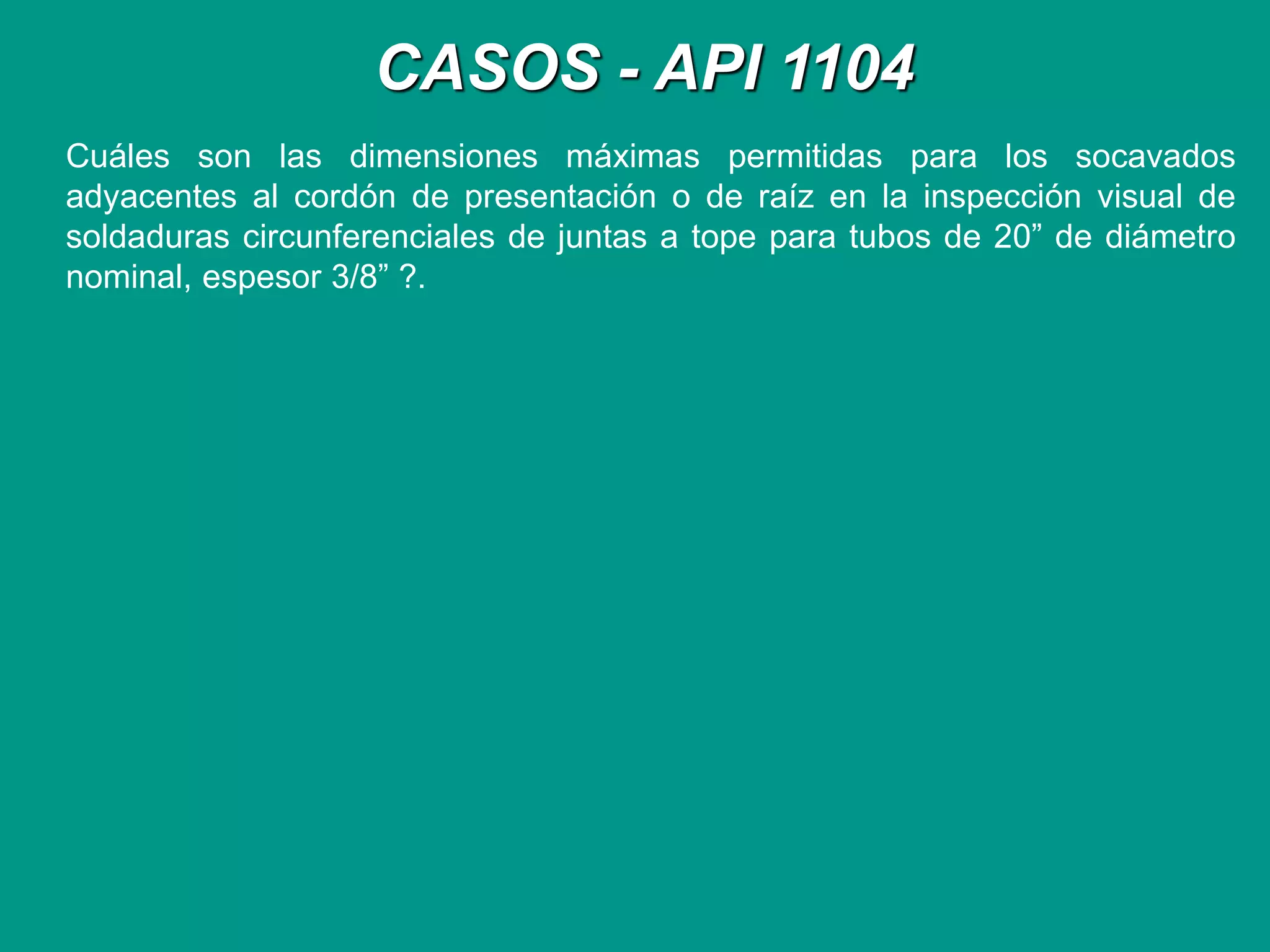 CASOS - API 1104
Cuáles son las dimensiones máximas permitidas para los socavados
adyacentes al cordón de presentación o de raíz en la inspección visual de
soldaduras circunferenciales de juntas a tope para tubos de 20” de diámetro
nominal, espesor 3/8” ?.
 