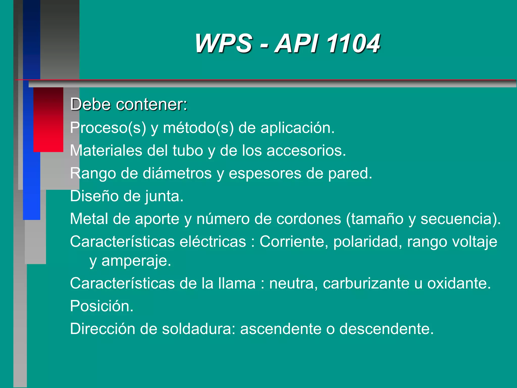 Debe contener:
Proceso(s) y método(s) de aplicación.
Materiales del tubo y de los accesorios.
Rango de diámetros y espesores de pared.
Diseño de junta.
Metal de aporte y número de cordones (tamaño y secuencia).
Características eléctricas : Corriente, polaridad, rango voltaje
y amperaje.
Características de la llama : neutra, carburizante u oxidante.
Posición.
Dirección de soldadura: ascendente o descendente.
WPS - API 1104
 