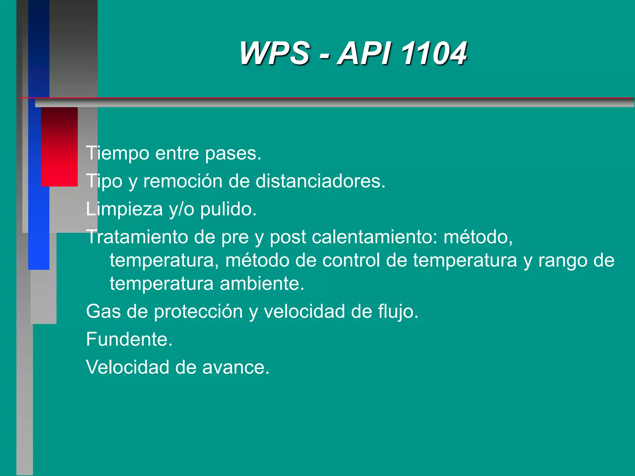 Tiempo entre pases.
Tipo y remoción de distanciadores.
Limpieza y/o pulido.
Tratamiento de pre y post calentamiento: método,
temperatura, método de control de temperatura y rango de
temperatura ambiente.
Gas de protección y velocidad de flujo.
Fundente.
Velocidad de avance.
WPS - API 1104
 