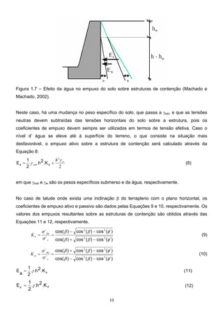 10
Figura 1.7 – Efeito da água no empuxo do solo sobre estruturas de contenção (Machado e
Machado, 2002).
Neste caso, há uma mudança no peso específico do solo, que passa a γsat, e que as tensões
neutras devem subtraídas das tensões horizontais do solo sobre a estrutura, pois os
coeficientes de empuxo devem sempre ser utilizados em termos de tensão efetiva. Caso o
nível d’ água se eleve até à superfície do terreno, o que consiste na situação mais
desfavorável, o empuxo ativo sobre a estrutura de contenção será calculado através da
Equação 8:
2
.
.
2
w
sub
h γ
γ +
= a
a .K
2
h
2
1
E (8)
em que γsub e γw são os pesos específicos submerso e da água, respectivamente.
No caso de talude onde exista uma inclinação β do terrapleno com o plano horizontal, os
coeficientes de empuxo ativo e passivo são dados pelas Equações 9 e 10, respectivamente. Os
valores dos empuxos resultantes sobre as estruturas de contenção são obtidos através das
Equações 11 e 12, respectivamente.
´)
(
cos
)
(
cos
)
cos(
´)
(
cos
)
(
cos
)
cos(
´
´
φ
β
β
φ
β
β
σ
σ
2
2
2
2
−
+
−
−
=
=
v
ha
a
K (9)
´)
(
cos
)
(
cos
)
cos(
´)
(
cos
)
(
cos
)
cos(
´
´
φ
β
β
φ
β
β
σ
σ
2
2
2
2
−
−
−
+
=
=
v
ha
p
K (10)
a
.K
2
h
.
.
2
1
a
E γ
= (11)
P
p .K
2
h
.
.
2
1
E γ
= (12)
 