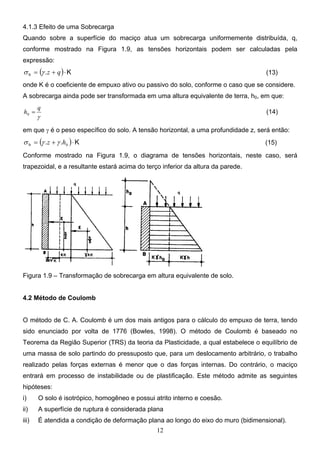 12
4.1.3 Efeito de uma Sobrecarga
Quando sobre a superfície do maciço atua um sobrecarga uniformemente distribuída, q,
conforme mostrado na Figura 1.9, as tensões horizontais podem ser calculadas pela
expressão:
( ) K
.
h ⋅
+
= q
z
γ
σ (13)
onde K é o coeficiente de empuxo ativo ou passivo do solo, conforme o caso que se considere.
A sobrecarga ainda pode ser transformada em uma altura equivalente de terra, h0, em que:
γ
q
h =
0 (14)
em que γ é o peso específico do solo. A tensão horizontal, a uma profundidade z, será então:
( ) K
.
.
h ⋅
+
= 0
h
z γ
γ
σ (15)
Conforme mostrado na Figura 1.9, o diagrama de tensões horizontais, neste caso, será
trapezoidal, e a resultante estará acima do terço inferior da altura da parede.
Figura 1.9 – Transformação de sobrecarga em altura equivalente de solo.
4.2 Método de Coulomb
O método de C. A. Coulomb é um dos mais antigos para o cálculo do empuxo de terra, tendo
sido enunciado por volta de 1776 (Bowles, 1998). O método de Coulomb é baseado no
Teorema da Região Superior (TRS) da teoria da Plasticidade, a qual estabelece o equilíbrio de
uma massa de solo partindo do pressuposto que, para um deslocamento arbitrário, o trabalho
realizado pelas forças externas é menor que o das forças internas. Do contrário, o maciço
entrará em processo de instabilidade ou de plastificação. Este método admite as seguintes
hipóteses:
i) O solo é isotrópico, homogêneo e possui atrito interno e coesão.
ii) A superfície de ruptura é considerada plana
iii) É atendida a condição de deformação plana ao longo do eixo do muro (bidimensional).
 