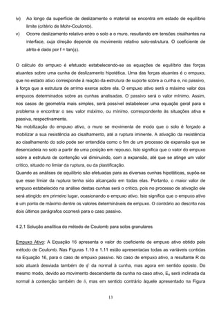 13
iv) Ao longo da superfície de deslizamento o material se encontra em estado de equilíbrio
limite (critério de Mohr-Coulomb).
v) Ocorre deslizamento relativo entre o solo e o muro, resultando em tensões cisalhantes na
interface, cuja direção depende do movimento relativo solo-estrutura. O coeficiente de
atrito é dado por f = tan(φ).
O cálculo do empuxo é efetuado estabelecendo-se as equações de equilíbrio das forças
atuantes sobre uma cunha de deslizamento hipotética. Uma das forças atuantes é o empuxo,
que no estado ativo corresponde à reação da estrutura de suporte sobre a cunha e, no passivo,
à força que a estrutura de arrimo exerce sobre ela. O empuxo ativo será o máximo valor dos
empuxos determinados sobre as cunhas analisadas. O passivo será o valor mínimo. Assim,
nos casos de geometria mais simples, será possível estabelecer uma equação geral para o
problema e encontrar o seu valor máximo, ou mínimo, correspondente às situações ativa e
passiva, respectivamente.
Na mobilização do empuxo ativo, o muro se movimenta de modo que o solo é forçado a
mobilizar a sua resistência ao cisalhamento, até a ruptura iminente. A ativação da resistência
ao cisalhamento do solo pode ser entendida como o fim de um processo de expansão que se
desencadeia no solo a partir de uma posição em repouso. Isto significa que o valor do empuxo
sobre a estrutura de contenção vai diminuindo, com a expansão, até que se atinge um valor
crítico, situado no limiar da ruptura, ou da plastificação.
Quando as análises de equilíbrio são efetuadas para as diversas cunhas hipotéticas, supõe-se
que esse limiar da ruptura tenha sido alcançado em todas elas. Portanto, o maior valor de
empuxo estabelecido na análise destas cunhas será o crítico, pois no processo de ativação ele
será atingido em primeiro lugar, ocasionando o empuxo ativo. Isto significa que o empuxo ativo
é um ponto de máximo dentre os valores determináveis de empuxo. O contrário ao descrito nos
dois últimos parágrafos ocorrerá para o caso passivo.
4.2.1 Solução analítica do método de Coulomb para solos granulares
Empuxo Ativo: A Equação 16 apresenta o valor do coeficiente de empuxo ativo obtido pelo
método de Coulomb. Nas Figuras 1.10 e 1.11 estão apresentadas todas as variáveis contidas
na Equação 16, para o caso de empuxo passivo. No caso de empuxo ativo, a resultante R do
solo atuará desviada também de φ’ da normal à cunha, mas agora em sentido oposto. Do
mesmo modo, devido ao movimento descendente da cunha no caso ativo, Ea será inclinada da
normal à contenção também de δ, mas em sentido contrário àquele apresentado na Figura
 