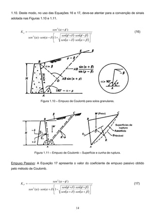 14
1.10. Deste modo, no uso das Equações 16 e 17, deve-se atentar para a convenção de sinais
adotada nas Figuras 1.10 e 1.11.
( ) ( )
( ) ( )
2
2
2
´
´
1
)
(
)
(
´)
(






+
⋅
−
−
⋅
+
+
−
⋅
+
=
β
α
δ
α
β
φ
δ
φ
δ
α
α
φ
α
sen
sen
sen
sen
sen
sen
sen
Ka (16)
Figura 1.10 – Empuxo de Coulomb para solos granulares.
Figura 1.11 – Empuxo de Coulomb – Superfície e cunha de ruptura.
Empuxo Passivo: A Equação 17 apresenta o valor do coeficiente de empuxo passivo obtido
pelo método de Coulomb.
( ) ( )
( ) ( )
2
2
2
´
´
1
)
(
)
(
´)
(






+
⋅
+
+
⋅
+
−
+
⋅
−
=
β
α
δ
α
β
φ
δ
φ
δ
α
α
φ
α
sen
sen
sen
sen
sen
sen
sen
KP (17)
 
