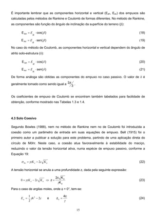 15
É importante lembrar que as componentes horizontal e vertical (Eah, Eav) dos empuxos são
calculadas pelos métodos de Rankine e Coulomb de formas diferentes. No método de Rankine,
as componentes são função do ângulo de inclinação da superfície do terreno (β):
)
cos(
EAH β
⋅
=
a
E (18)
)
sen(
EAV β
⋅
=
a
E (19)
No caso do método de Coulomb, as componentes horizontal e vertical dependem do ângulo de
atrito solo-estrutura (δ):
)
cos(
EAH δ
⋅
=
a
E (20)
)
sen(
EAV δ
⋅
=
a
E (21)
De forma análoga são obtidas as componentes do empuxo no caso passivo. O valor de δ é
geralmente tomado como sendo igual a
3
2φ .
Os coeficientes de empuxo de Coulomb se encontram também tabelados para facilidade de
obtenção, conforme mostrado nas Tabelas 1.3 e 1.4.
4.3 Solo Coesivo
Segundo Bowles (1988), nem no método de Rankine nem no de Coulomb foi introduzida a
coesão como um parâmetro de entrada em suas equações de empuxo. Bell (1915) foi o
primeiro autor a publicar a solução para este problema, partindo de uma aplicação direta do
círculo de Möhr. Neste caso, a coesão atua favoravelmente à estabilidade do maciço,
reduzindo o valor da tensão horizontal ativa, numa espécie de empuxo passivo, conforme a
Equação 19:
a
a
ha K
c
zK 2
−
= γ
σ (22)
A tensão horizontal se anula a uma profundidade z, dada pela seguinte expressão:
a
a
K
K
2c
z
γ
γ =
⇒
−
= a
a K
c
zK 2
0 (23)
Para o caso de argilas moles, onde φ = 0°, tem-se:
c
h
Ea 2
2
1 2
−
= γ e
γ
4c
zc = (24)
 