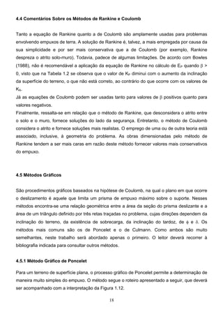 18
4.4 Comentários Sobre os Métodos de Rankine e Coulomb
Tanto a equação de Rankine quanto a de Coulomb são amplamente usadas para problemas
envolvendo empuxos de terra. A solução de Rankine é, talvez, a mais empregada por causa da
sua simplicidade e por ser mais conservativa que a de Coulomb (por exemplo, Rankine
despreza o atrito solo-muro). Todavia, padece de algumas limitações. De acordo com Bowles
(1988), não é recomendável a aplicação da equação de Rankine no cálculo de EP quando β >
0, visto que na Tabela 1.2 se observa que o valor de KP diminui com o aumento da inclinação
da superfície do terreno, o que não está correto, ao contrário do que ocorre com os valores de
KA.
Já as equações de Coulomb podem ser usadas tanto para valores de β positivos quanto para
valores negativos.
Finalmente, ressalta-se em relação que o método de Rankine, que desconsidera o atrito entre
o solo e o muro, fornece soluções do lado da segurança. Entretanto, o método de Coulomb
considera o atrito e fornece soluções mais realistas. O emprego de uma ou de outra teoria está
associado, inclusive, à geometria do problema. As obras dimensionadas pelo método de
Rankine tendem a ser mais caras em razão deste método fornecer valores mais conservativos
do empuxo.
4.5 Métodos Gráficos
São procedimentos gráficos baseados na hipótese de Coulomb, na qual o plano em que ocorre
o deslizamento é aquele que limita um prisma de empuxo máximo sobre o suporte. Nesses
métodos encontra-se uma relação geométrica entre a área da seção do prisma deslizante e a
área de um triângulo definido por três retas traçadas no problema, cujas direções dependem da
inclinação do terreno, da existência de sobrecarga, da inclinação do tardoz, de φ e δ. Os
métodos mais comuns são os de Poncelet e o de Culmann. Como ambos são muito
semelhantes, neste trabalho será abordado apenas o primeiro. O leitor deverá recorrer à
bibliografia indicada para consultar outros métodos.
4.5.1 Método Gráfico de Poncelet
Para um terreno de superfície plana, o processo gráfico de Poncelet permite a determinação de
maneira muito simples do empuxo. O método segue o roteiro apresentado a seguir, que deverá
ser acompanhado com a interpretação da Figura 1.12.
 