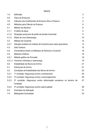 2
ÍNDICE
1.0 Definição 3
2.0 Tipos de Empuxos 3
3.0 Cálculos dos Coeficientes de Empuxo Ativo e Passivo 5
4.0 Métodos para Cálculo do Empuxo 6
4.1 Método de Rankine 6
4.1.1 O efeito da água 9
4.1.2 Situações possíveis de perfis de tensão horizontal 11
4.1.3 Efeito de uma Sobrecarga 12
4.2 Método de Coulomb 12
4.2.1 Solução analítica do método de Coulomb para solos granulares 13
4.3 Solo Coesivo 15
4.4 Comentários Sobre os Métodos de Rankine e Coulomb 18
4.5 Métodos Gráficos 18
4.5.1 Método gráfico de Poncelet 18
4.5.1.1 Terrenos inclinados e sobrecarga 19
5.0 Estabilidade de Muros de Arrimo 21
5.1 Estruturas de Arrimo 21
5.2 Condições de Estabilidade dos Muros de Arrimo 25
5.2.1 1ª condição: Segurança contra o tombamento 25
5.2.2 2ª condição: Segurança contra o escorregamento 26
5.2.3 3ª condição: Segurança contra deformação excessiva no terreno de
fundação
27
5.2.4 4ª condição: Segurança contra ruptura global 28
6.0 Exemplos de Aplicação 31
7.0 Bibliografia Consultada 33
 