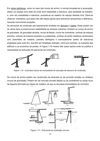 22
Em obras definitivas, como no caso dos muros de arrimo, é normal proceder-se à escavação,
deixar um espaço livre atrás de onde será implantada a estrutura, para facilidade de trabalho,
e, uma vez completada a estrutura, procede-se ao reaterro do espaço deixado livre. Deve-se
observar, entretanto, que estas não são regras gerais para estruturas temporárias e definitivas,
havendo comumente exceções.
As estruturas de contenção são basicamente divididas em flexíveis e rígidas. Estas podem ser
de vários tipos e proporcionam estabilidade de diversas maneiras. Existem os muros de arrimo
de gravidade, de gravidade aliviada, muros de flexão, muros de contraforte, cortinas de estacas
prancha, cortinas de estacas secantes ou justapostas, cortinas de perfis metálicos combinados
com pranchões de madeira, paredes diafragma e eventualmente partes de estruturas
projetadas para outro fim, que têm por finalidade retenção, como por exemplo, os subsolos dos
edifícios e os encontros de pontes. A Figura 1.16 mostra três casos típicos onde se justifica a
necessidade da execução de estruturas de contenção.
Figura 1.16 – Exemplos típicos de necessidade de execução de estrutura de contenção.
Os muros de arrimo podem ser construídos de alvenaria ou de concreto simples ou ciclópico
(muros de gravidade). Podem ser de concreto armado (flexão ou de contraforte) ou ainda muro
de fogueira (formado por peças de madeira, de aço ou de peças premoldadas de concreto).
Figura 1.17 – Estruturas de contenção comuns.
 