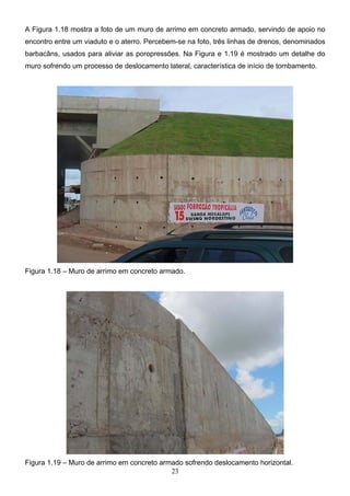 23
A Figura 1.18 mostra a foto de um muro de arrimo em concreto armado, servindo de apoio no
encontro entre um viaduto e o aterro. Percebem-se na foto, três linhas de drenos, denominados
barbacâns, usados para aliviar as poropressões. Na Figura e 1.19 é mostrado um detalhe do
muro sofrendo um processo de deslocamento lateral, característica de início de tombamento.
Figura 1.18 – Muro de arrimo em concreto armado.
Figura 1.19 – Muro de arrimo em concreto armado sofrendo deslocamento horizontal.
 