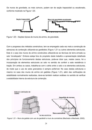 24
Os muros de gravidade, os mais comuns, podem ser de seção trapezoidal ou escalonado,
conforme mostrado na Figura 1.20.
Figura 1.20 – Seções típicas de muros de arrimo, de gravidade.
Com o progresso dos métodos construtivos, tem se empregado cada vez mais a construção de
estruturas de contenção utilizando-se geotêxteis (Figura 1.21 ou outros elementos estruturais.
Este é o caso dos muros de arrimo construídos utilizando-se as técnicas de terra armada ou
solo “envelopado”. Embora esteja fora do propósito deste trabalho a apresentação detalhada
dos princípios de funcionamento destas estruturas, pode-se dizer que, nestes casos, há a
incorporação de elementos estruturais ao solo no sentido de conferir a este resistência à
tração. Em ambos os casos, trabalha-se com o atrito entre o solo e os elementos estruturais,
de modo que o uso de solos granulares é sempre preferível. No caso destas estruturas e
mesmo no caso dos muros de arrimo em gabiões (Figura 1.21), além das verificações de
estabilidade normalmente realizadas, deve-se também realizar análises no sentido de verificar
a estabilidade interna da estrutura de contenção.
Figura 1.21 – Muro de gabião com uso de geotêxtil e muro de contraforte (Machado e Machado, 2002).
 