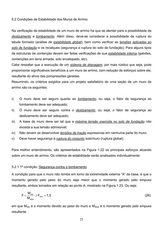 25
5.2 Condições de Estabilidade dos Muros de Arrimo
Na verificação da estabilidade de um muro de arrimo há que se atentar para a possibilidade de
deslizamento e tombamento. Além disso, deve-se considerar a possibilidade de ruptura do
talude formado (análise de estabilidade global), bem como verificar as tensões aplicadas ao
solo de fundação e os recalques (segurança a ruptura do solo de fundação). Para alguns tipos
de estruturas de contenção devem ser feitas verificações de sua estabilidade interna (gabiões,
contenções em terra armada, solo envelopado, etc).
Cabe ressaltar que a execução de um sistema de drenagem, por mais rústico que seja, pode
proporcionar significativos benefícios a um muro de arrimo, com redução de esforços sobre ele,
resultante do alívio das poropressões geradas.
Resumindo, os critérios exigidos para um projeto satisfatório de uma seção de um muro de
arrimo são os seguintes:
i) O muro deve ser seguro quanto ao tombamento, ou seja, o fator de segurança ao
tombamento deve ser adequado;
ii) O muro deve ser seguro contra o deslizamento, ou seja, o fator de segurança ao
deslizamento deve ser adequado;
iii) A base do muro deve ser tal que a máxima tensão exercida no solo de fundação não
exceda a sua tensão admissível;
iv) Não devem se desenvolver tensões de tração expressivas em nenhuma parte do muro;
v) Deve haver segurança à ruptura do conjunto solo/muro (ruptura global).
Para melhor entendimento, são apresentados na Figura 1.22 os principais esforços atuando
sobre um muro de arrimo. Os critérios de estabilidade serão analisados individualmente:
5.2.1 1ª condição: Segurança contra o tombamento
A condição para que o muro não tombe em torno da extremidade externa “A” da base, é que o
momento gerado pelo peso do muro seja maior que o momento gerado pelo empuxo
resultante, ambos tomados em relação ao ponto A, mostrado na Figura 1.23. Ou seja:
1,5
F
M
M
F mín
atua
res
=
≥
= (26)
em que Mres é o momento devido ao peso do muro e Matua é o momento gerado pelo empuxo
resultante.
 