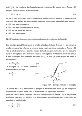 27
onde ∑ res
H é a resultante das forças horizontais resistentes. De acordo com a Figura 1.22,
tem-se a condição mínima de estabilidade é:
´
V
H
1,5 µ
⋅
≤
⋅ (28)
em que µ varia de 0,67tgφ´ a tgφ´ (coeficiente de atrito solo-muro), sendo φ´ o ângulo de atrito
interno do solo. Na falta de dados medidos podem ser adotados os valores indicados a seguir.
φ´ ≅ 30° para areia grossa pura
φ´ ≅ 25° para areia grossa argilosa ou siltosa
φ´ ≅ 35° solo de alteração de rocha
φ´ ≅ 25° para solo arenoso
5.2.3 3ª condição: Segurança contra deformação excessiva no terreno de fundação
Esta condição possibilita comparar a tensão aplicada pela base do muro (σ1 ou σ2) com a
tensão admissível do solo que o serve de apoio (σadm), conforme mostrado na Figura 1.23.
Para o cálculo das tensões atuantes no solo de fundação, primeiramente é preciso calcular o
ponto de aplicação da força normal V, usada na verificação do deslizamento. Para este cálculo
é feito o equilíbrio dos momentos resistente (MRES) e ativo (MAt) em relação ao ponto A,
resultando em:
V
M
x Res
_
at
M
−
= (29)
Da Equação 29, se obtém facilmente a
excentricidade, e, ou seja:
_
2
x
B
−
=
e (29A)
Figura 1.24 – Esforços na base da fundação.
Os valores de σ1 e σ2 dependerão da posição da resultante das forças (R) em relação ao
núcleo central da base. Neste caso, duas situações são importantes na análise:
i) Força R caindo dentro do núcleo central da base (situação da Figura 1.23): o diagrama de
tensões na base será um trapézio, pois o terreno está submetido apenas a compressão. As
equações de equilíbrio são:






+
=
B
6e
1
B
V
1
σ (30)
 