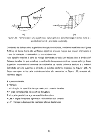29
(a) (b)
Figura 1.26 – Forma típica de uma superfície de ruptura global do conjunto maciço de terra e muro: a –
gravidade comum; b – gravidade escalonado.
O método de Bishop adota superfícies de ruptura cilíndricas, conforme mostrado nas Figuras
1.26(a e b). Dessa forma, são verificados possíveis arcos de ruptura que cruzam o terrapleno e
o solo de fundação, contornando todo o muro de arrimo.
Para aplicar o método, a parte do maciço delimitada por cada um desses arcos é dividida em
fatias ou lamelas, do que se calcula o coeficiente de segurança contra a ruptura ao longo dessa
superfície. Inicialmente é admitida uma superfície de ruptura cilíndrica aleatória e o material
delimitado por esta superfície é dividido em lamelas, conforme mostrado na Figura 1.26b. As
forças que agem sobre cada uma dessas fatias são mostradas na Figura 1.27, as quais são
listadas a seguir:
P = peso da lamela
b = largura
α = inclinação da superfície de ruptura de cada uma das lamelas
N = força normal agindo na superfície de ruptura
T = força tangencial que age na superfície de ruptura
H1, H2 = forças horizontais agindo nas faces laterais das lamelas
V1, V2 = forças verticais agindo nas faces laterais das lamelas
 
