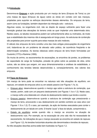3
1.0 Introdução
Denomina-se Empuxo a ação produzida por um maciço de terra (Empuxo de Terra) ou por
uma massa de água (Empuxo de água) sobre as obras em contato com tais maciços,
projetadas para suportar os esforços decorrentes desses elementos. Os empuxos de terra,
assim como as fundações, também dependem da interação solo – estrutura.
Algumas vezes, na engenharia civil, não se dispõe de espaço suficiente para fazer uma
transição gradual das elevações do terreno onde se quer implantar uma determinada obra.
Nestes casos, os taludes necessários podem ser suficientemente altos ou inclinados, de modo
que a estabilidade dos mesmos não é assegurada em longo prazo. As estruturas de contenção
são projetadas para prover suporte para estas massas de solo instáveis.
O cálculo dos empuxos de terra constitui uma das mais antigas preocupações da engenharia
civil, tratando-se de um problema de elevado valor prático, de ocorrência freqüente e de
determinação complexa. As teorias clássicas sobre empuxo de terra foram formuladas por
Coulomb (1773) e Rankine (1856).
Os muros de arrimo, os escoramentos de escavações, os encontros de pontes, os problemas
de capacidade de carga de fundações, pressão de grãos sobre as paredes de silos, entre
outras, são as obras que exigem, em seus dimensionamentos e análises de estabilidade, o
conhecimento das tensões laterais desenvolvidas e, conseqüentemente, dos valores dos
empuxos.
2.0 Tipos de Empuxos
Um maciço de terra pode se encontrar na natureza sob três situações de equilíbrio: em
repouso, em estado de empuxos ativo ou em estado passivo (ver Figuras 1.1a, b).
⇒ Empuxo ativo: desenvolve-se quando o maciço age sobre a estrutura de contenção, que
resiste, porém, cede com um pequeno deslocamento (ver Figuras 1.1a e 1.2). Neste caso,
o maciço sofre uma distensão em virtude do deslocamento relativo que tende a ocorrer.
⇒ Empuxo passivo: desenvolve-se quando a estrutura de contenção age pressionando o
maciço de terra, provocando o seu deslocamento em sentido contrário ao caso ativo (ver
Figuras 1.1b e 1.2). É o caso, por exemplo, da ação de tirantes executados para conter o
deslocamento de um talude em corte. O tirante “puxa” a face do talude, comprimindo-o.
⇒ Estado de equilíbrio: existe quando não o maciço se encontra na situação de
deslocamento nulo. Por exemplo, se na escavação de uma vala não há necessidade de
escoramento, há indicações de que o maciço escavado se encontra em estado de repouso
(ver Figura 1.2). As tensões horizontais atuantes são denominadas e tensões de repouso.
As três situações descritas acima estão bem ilustradas na Figura 1.2.
 
