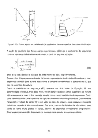 30
Figura 1.27 – Forças agindo em cada lamela (a); parâmetros de uma superfície de ruptura cilíndrica (b)
A partir do equilíbrio das forças agindo nas lamelas, obtém-se o coeficiente de segurança
contra a ruptura global do sistema solo-muro, a partir da seguinte equação:
( )
∑
∑
⋅












⋅
+
⋅
+
⋅
=
α
α
α
α
φ
sen
P
FS
sen
P
b
c
FS
tan
cos
tan
(33)
onde c e φ são a coesão e o ângulo de atrito interno do solo, respectivamente.
Caso o nível d´água passe no interior da lamela, o peso desta é calculado utilizando-se o peso
específico saturado para a parte abaixo dele e também é determinada a poropressão (u) que
age na superfície de ruptura.
Como o coeficiente de segurança (FS) aparece nos dois lados da Equação 33, sua
determinação é iterativa. Para cada muro, devem ser pesquisadas várias superfícies de ruptura
até se encontrar a mais crítica, ou seja, aquela com o menor coeficiente de segurança. Como
para identificação de uma superfície de ruptura são necessários três parâmetros (coordenadas
horizontal e vertical do ponto “O” e um valor do raio do círculo), essa pesquisa é bastante
trabalhosa quando é feita manualmente. Por sorte, com as facilidades da informática, essa
tarefa se torna muito prática e rápida, através de algoritmos devidamente programados.
Diversos programas estão disponíveis no mercado para atender a essa necessidade.
 