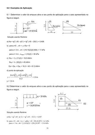 31
6.0 Exemplos de Aplicação
6.1 Determinar o valor do empuxo ativo e seu ponto de aplicação para o caso apresentado na
figura a seguir.
Solução usando Rankine:
a) Ka = tg2
( 45 - φ/2 ) = tg2
( 45 – 25/2 ) = 0,406
b) para z=0 , σh = γ z Ka = 0
para z= 3 m , σh = (19-10)(3)(0,406) = 11 kPa
para z= 3 m , σhágua = (10)(3) = 30 kPa
c) Ea1 = ½. (11)(3) = 16,5 kN/m
Ea2 = ½. (30)(3) = 45 kN/m
Ea = Ea1 + Ea2 = 16,5 + 45 = 61,5 kN/m
d) ponto de aplicação
( )[ ] [ ] m
1,0
5
,
61
)
3
.(
3
1
)
45
(
)
3
.(
3
1
.
5
,
16
=
+
=
y
y = 1,0 m
6.2 Determinar o valor do empuxo ativo e seu ponto de aplicação para o caso apresentado na
figura a seguir.
Solução usando Rankine:
a) Ka = tg2
( 45 - φ /2 ) = tg2
( 45 – 32/2 ) = 0,307
b) para z=0 , σh = (γ z + q)Ka = (0 + 20) (0,307) = 6,1 kPa
para z= 3 m , σh = [ (16,8)(3) + (20) ] 0,307 = 21,6 kPa
 