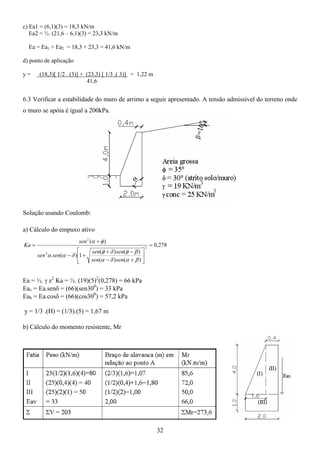 32
c) Ea1 = (6,1)(3) = 18,3 kN/m
Ea2 = ½. (21,6 – 6,1)(3) = 23,3 kN/m
Ea = Ea1 + Ea2 = 18,3 + 23,3 = 41,6 kN/m
d) ponto de aplicação
y = (18,3)[ 1/2 . (3)] + (23,3) [ 1/3 .( 3)] = 1,22 m
41,6
6.3 Verificar a estabilidade do muro de arrimo a seguir apresentado. A tensão admissível do terreno onde
o muro se apóia é igual a 200kPa.
Solução usando Coulomb:
a) Cálculo do empuxo ativo
278
,
0
)
(
)
(
)
(
)
(
1
)
(
.
)
(
2
2
2
=






+
−
−
+
+
−
+
=
β
α
δ
α
β
φ
δ
φ
δ
α
α
φ
α
sen
sen
sen
sen
sen
sen
sen
Ka
Ea = ½. γ z2
Ka = ½. (19)(5)2
(0,278) = 66 kPa
Eav = Ea.senδ = (66)(sen300
) = 33 kPa
Eah = Ea.cosδ = (66)(cos300
) = 57,2 kPa
y = 1/3 .(H) = (1/3).(5) = 1,67 m
b) Cálculo do momento resistente, Mr
 