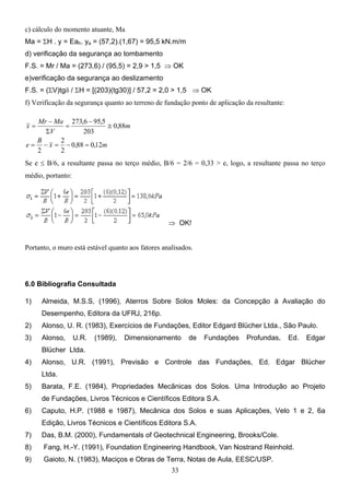 33
c) cálculo do momento atuante, Ma
Ma = ΣH . y = Eah. ya = (57,2).(1,67) = 95,5 kN.m/m
d) verificação da segurança ao tombamento
F.S. = Mr / Ma = (273,6) / (95,5) = 2,9 > 1,5 ⇒ OK
e)verificação da segurança ao deslizamento
F.S. = (ΣV)tgδ / ΣH = [(203)(tg30)] / 57,2 = 2,0 > 1,5 ⇒ OK
f) Verificação da segurança quanto ao terreno de fundação ponto de aplicação da resultante:
m
x
B
e
m
V
Ma
Mr
x
12
,
0
88
,
0
2
2
2
88
,
0
203
5
,
95
6
,
273
=
−
=
−
=
≅
−
=
Σ
−
=
Se e ≤ B/6, a resultante passa no terço médio, B/6 = 2/6 = 0,33 > e, logo, a resultante passa no terço
médio, portanto:
⇒ OK!
Portanto, o muro está estável quanto aos fatores analisados.
6.0 Bibliografia Consultada
1) Almeida, M.S.S. (1996), Aterros Sobre Solos Moles: da Concepção à Avaliação do
Desempenho, Editora da UFRJ, 216p.
2) Alonso, U. R. (1983), Exercícios de Fundações, Editor Edgard Blücher Ltda., São Paulo.
3) Alonso, U.R. (1989), Dimensionamento de Fundações Profundas, Ed. Edgar
Blücher Ltda.
4) Alonso, U.R. (1991), Previsão e Controle das Fundações, Ed. Edgar Blücher
Ltda.
5) Barata, F.E. (1984), Propriedades Mecânicas dos Solos. Uma Introdução ao Projeto
de Fundações, Livros Técnicos e Científicos Editora S.A.
6) Caputo, H.P. (1988 e 1987), Mecânica dos Solos e suas Aplicações, Velo 1 e 2, 6a
Edição, Livros Técnicos e Científicos Editora S.A.
7) Das, B.M. (2000), Fundamentals of Geotechnical Engineering, Brooks/Cole.
8) Fang, H.-Y. (1991), Foundation Engineering Handbook, Van Nostrand Reinhold.
9) Gaioto, N. (1983), Maciços e Obras de Terra, Notas de Aula, EESC/USP.
 