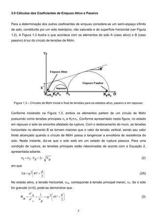 5
3.0 Cálculos dos Coeficientes de Empuxo Ativo e Passivo
Para a determinação dos outros coeficientes de empuxo considere-se um semi-espaço infinito
de solo, constituído por um solo isotrópico, não saturado e de superfície horizontal (ver Figura
1.2). A Figura 1.3 ilustra o que acontece com os elementos de solo A (caso ativo) e B (caso
passivo) à luz do círculo de tensões de Mohr.
Figura 1.3 – Círculos de Mohr inicial e final de tensões para os estados ativo, passivo e em repouso.
Conforme mostrado na Figura 1.3, ambos os elementos partem de um círculo de Mohr
possuindo como tensões principais σv e K0×σv. Conforme apresentado nesta figura, no estado
em repouso o solo se encontra afastado da ruptura. Com o deslocamento do muro, as tensões
horizontais no elemento B se tornam maiores que o valor da tensão vertical, sendo seu valor
limite alcançado quando o círculo de Möhr passa a tangenciar a envoltória de resistência do
solo. Neste instante, diz-se que o solo está em um estado de ruptura passiva. Para uma
condição de ruptura, as tensões principais estão relacionadas de acordo com a Equação 2,
apresentada adiante.
φ
φ
σ
σ N
c
N ⋅
+
⋅
= 2
3
1 (2)
em que










+
°
=
2
45
2 φ
φ tg
N (2A)
No estado ativo, a tensão horizontal, σha, corresponde à tensão principal menor, σ3. Se o solo
for granular (c=0), pode-se demonstrar que :






−
°
=
=
=
2
45
2
1 φ
φ
σ
σ
tg
N
v
h
´
´
a
K (3)
 