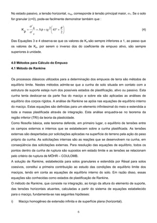 6
No estado passivo, a tensão horizontal, σhp, corresponde à tensão principal maior, σ1. Se o solo
for granular (c=0), pode-se facilmente demonstrar também que :






+
°
=
=
=
2
45
2 φ
φ
σ
σ
tg
N
v
h
´
´
p
K (4)
Das Equações 3 e 4 observa-se que os valores de Ka são sempre inferiores a 1, ao passo que
os valores de Kp, por serem o inverso dos do coeficiente de empuxo ativo, são sempre
superiores à unidade.
4.0 Métodos para Cálculo do Empuxo
4.1 Método de Rankine
Os processos clássicos utilizados para a determinação dos empuxos de terra são métodos de
equilíbrio limite. Nestes métodos admite-se que a cunha de solo situada em contato com a
estrutura de suporte esteja num dos possíveis estados de plastificação, ativo ou passivo. Esta
cunha tenta deslocar-se da parte fixa do maciço e sobre ela são aplicadas as análises de
equilíbrio dos corpos rígidos. A análise de Rankine se apóia nas equações de equilíbrio interno
do maciço. Estas equações são definidas para um elemento infinitesimal do meio e estendida a
toda a massa plastificada através de integração. Esta análise enquadra-se no teorema da
região inferior (TRI) da teoria da plasticidade.
Como filosofia básica, este teorema defende, em primeiro lugar, o equilíbrio de tensões entre
os campos externos e internos que se estabelecem sobre a cunha plastificada. As tensões
externas são despertadas por solicitações aplicadas na superfície do terreno pela ação do peso
próprio da cunha. As solicitações internas são as reações que se desenvolvem na cunha, em
conseqüência das solicitações externas. Para resolução das equações de equilíbrio, todos os
pontos dentro da cunha de ruptura são supostos em estado limite e as tensões se relacionam
pelo critério de ruptura de MÖHR – COULOMB.
A solução de Rankine, estabelecida para solos granulares e estendida por Rèsal para solos
coesivos, constitui a primeira contribuição ao estudo das condições de equilíbrio limite dos
maciços, tendo em conta as equações de equilíbrio interno do solo. Em razão disso, essas
equações são conhecidas como estados de plastificação de Rankine.
O método de Rankine, que consiste na integração, ao longo da altura do elemento de suporte,
das tensões horizontais atuantes, calculadas a partir do sistema de equações estabelecido
para o maciço, fundamenta-se nas seguintes hipóteses:
i) Maciço homogêneo de extensão infinita e de superfície plana (horizontal).
 