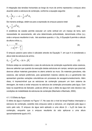 9
A integração das tensões horizontais ao longo do muro de arrimo representa o empuxo ativo
atuando sobre a estrutura de contenção, conforme a equação seguinte:
a
a
a .K
2
h
.
.
2
1
0
K
E γ
γ
∫ =
⋅
⋅
=
h
dz
z (5)
De maneira análoga, obtém-se para a expressão do empuxo passivo total:
p
.K
2
h
.
.
2
1
p
E γ
= (5A)
A existência da coesão permite executar um corte vertical em um maciço de terra, sem
necessidade de escoramento, até uma determinada profundidade, denominada crítica (zc),
onde o empuxo resultante é nulo. Isto acontece quando z = 2z0. A Equação 6 permite o cálculo
da altura crítica, zc.






−
°
=
2
45
´
..
4c´
zc
φ
γ tg
(6)
O empuxo passivo para solos é calculado através da Equação 7, em que h é considerada a
altura total da estrutura de arrimo.
P
P
P K
h
2c´
.K
2
h
.
.
2
1
E ⋅
⋅
+
= γ (7)
Embora esteja se considerando o caso de estruturas de contenção suportando solos coesivos,
deve-se salientar que quando da execução destas estruturas em campo, sempre que possível,
deve-se utilizar materiais granulares no aterro anterior ao muro. Os materiais granulares, não
coesivos, são sempre preferíveis, pois apresentam maiores valores de φ e geralmente não
apresentam grandes variações volumétricas em processos de secagem/umedecimento. Além
disso, é imprescindível que as estruturas de contenção possuam um bom sistema de
drenagem, de modo a evitar empuxos na estrutura de contenção provocados pela água. Com
base na experiência de Salvador, pode-se afirmar que o efeito da água tem sido decisivo nas
condições de instabilidade de estruturas de contenção (Machado e Machado, 2002).
4.1.1 O Efeito da Água
O efeito da água é ilustrado na Figura 1.7. No caso de o nível do lençol freático interceptar a
estrutura de contenção, existirão dois empuxos sobre a estrutura, um originado pela água e
outro pelo solo. O empuxo da água será aplicado a uma altura (h – hw)/3 da base da
contenção, enquanto que o empuxo resultante do solo aplica-se a uma altura
aproximadamente igual a h/3.
 
