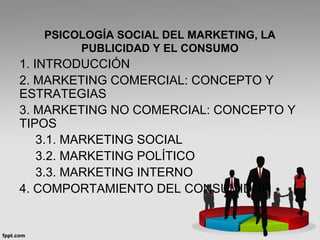 PSICOLOGÍA SOCIAL DEL MARKETING, LA
PUBLICIDAD Y EL CONSUMO
1. INTRODUCCIÓN
2. MARKETING COMERCIAL: CONCEPTO Y
ESTRATEGIAS
3. MARKETING NO COMERCIAL: CONCEPTO Y
TIPOS
3.1. MARKETING SOCIAL
3.2. MARKETING POLÍTICO
3.3. MARKETING INTERNO
4. COMPORTAMIENTO DEL CONSUMIDOR
 