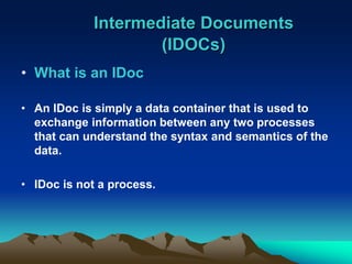 Intermediate Documents
(IDOCs)
• What is an IDoc
• An IDoc is simply a data container that is used to
exchange information between any two processes
that can understand the syntax and semantics of the
data.
• IDoc is not a process.
 