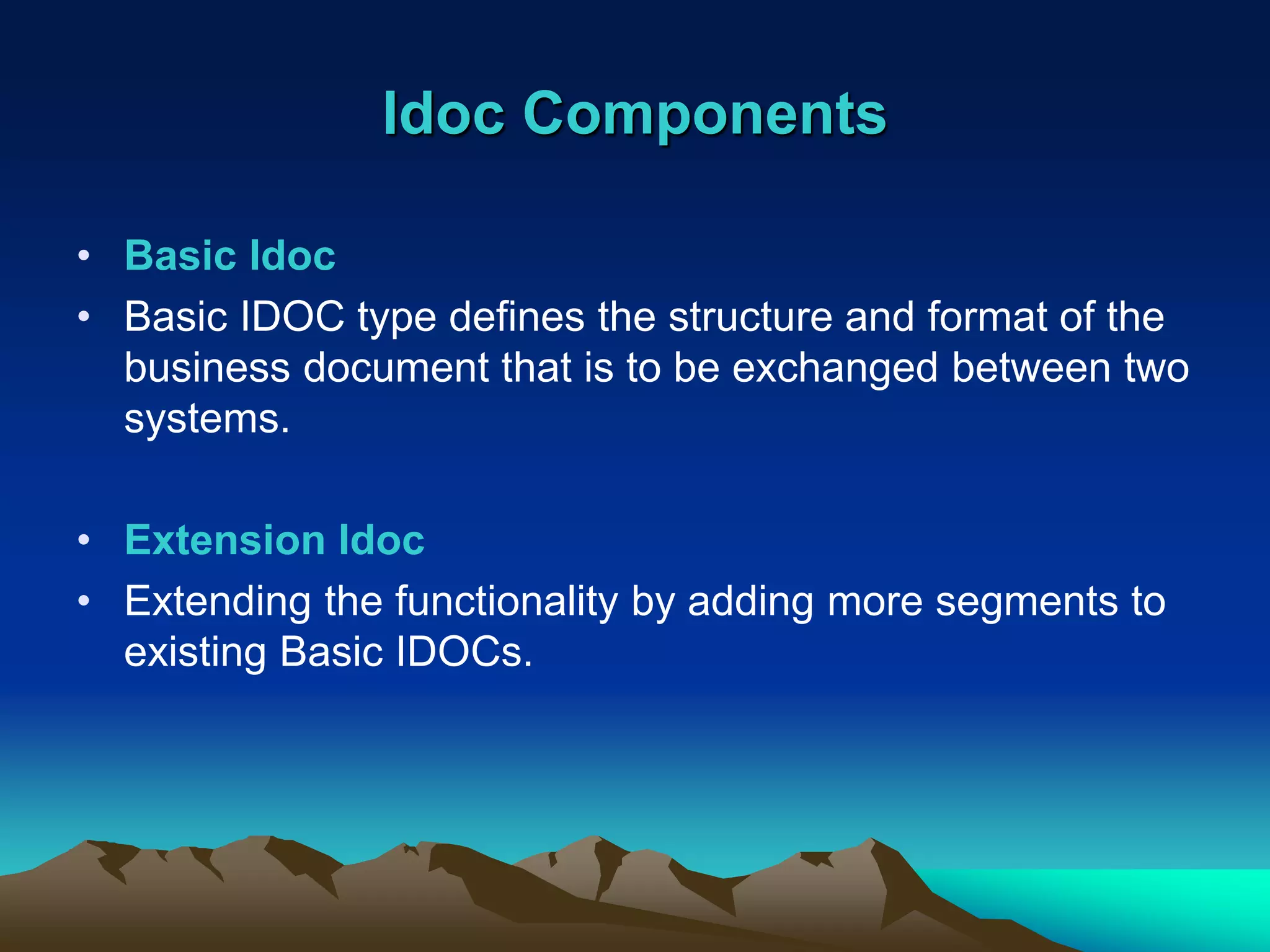 Idoc Components
• Basic Idoc
• Basic IDOC type defines the structure and format of the
business document that is to be exchanged between two
systems.
• Extension Idoc
• Extending the functionality by adding more segments to
existing Basic IDOCs.
 